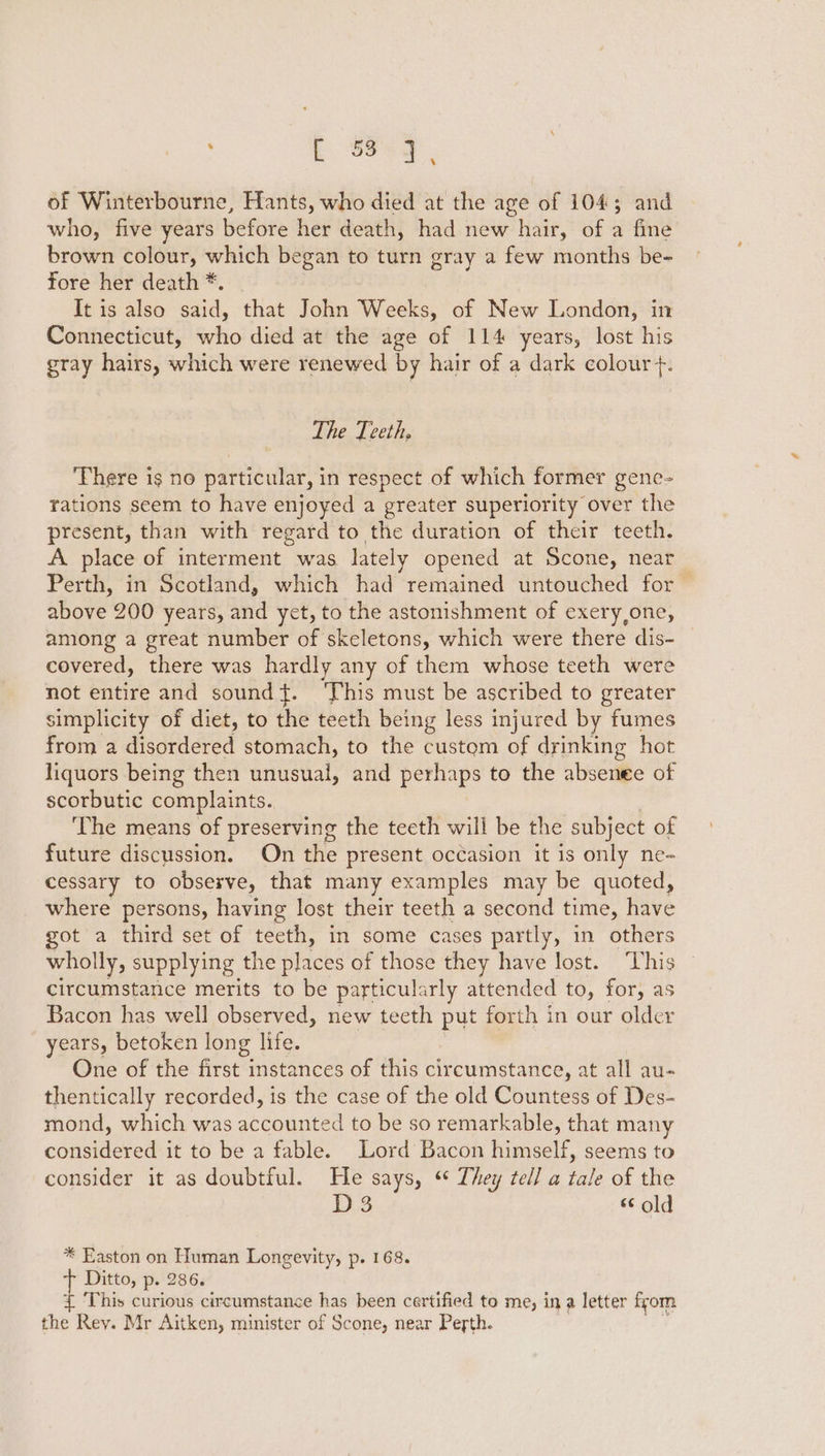 : bE S89, of Winterbourne, Hants, who died at the age of 104; and who, five years before her death, had new hair, of a fine brown colour, which began to turn gray a few months be- fore her death *. It is also said, that John Weeks, of New London, in Connecticut, who died at the age of 114 years, lost his gray hairs, which were renewed by hair of a dark colour +. The Teeth. There is no particular, in respect of which former gene- rations seem to have enjoyed a greater superiority over the present, than with regard to the duration of their teeth. A place of interment was lately opened at Scone, near Perth, in Scotland, which had remained untouched for above 200 years, and yet, to the astonishment of exery,one, among a great number of skeletons, which were there dis- covered, there was hardly any of them whose teeth were not entire and sound}. ‘This must be ascribed to greater simplicity of diet, to the teeth being less injured by fumes from a disordered stomach, to the custom of drinking hot liquors being then unusual, and perhaps to the absenee of scorbutic complaints. The means of preserving the teeth will be the subject of future discussion. On the present occasion it is only ne- cessary to observe, that many examples may be quoted, where persons, having lost their teeth a second time, have got a third set of teeth, in some cases partly, in others wholly, supplying the places of those they have lost. This circumstance merits to be particul: arly attended to, for, as Bacon has well observed, new teeth put forth in our older years, betoken long life. One of the first instances of this circumstance, at all au- thentically recorded, is the case of the old Countess of Des- mond, which was accounted to be so remarkable, that many considered it to be a fable. Lord Bacon himself, seems to consider it as doubtful. He says, ‘ They tell a tale of the | 8 « old * Easton on Human Longevity, p. 168. Ditto, p. 286. { This curious circumstance has been certified to me, ina letter from the Rey. Mr Aitken, minister of Scone, near Perth.