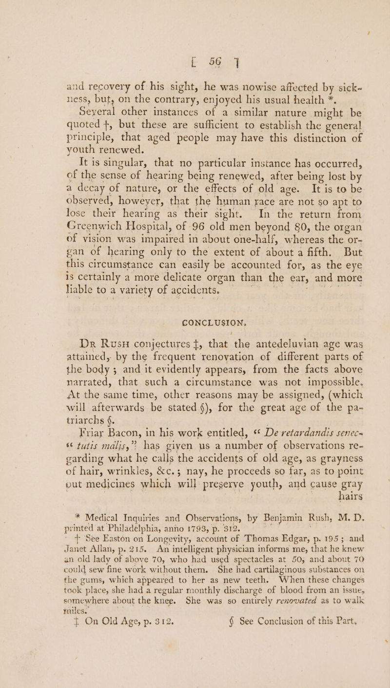 and recovery of his sight, he was nowise affected by sick- ness, but, on the contrary, enjoyed his usual health *. Seyeral other instances of a similar nature might be quoted +, but these are sufficient to establish the general principle, that aged people may have this distinction of youth renewed. It is singular, that no particular instance has occurred, of the sense of hearing being renewed, after being lost by a decay of nature, or the effects of old age. It is to be observed, howeyer, that the human race are not so apt to lose their hearing as their sight. In the return from Greenwich Hospital, of 96 old men beyond 80, the organ of vision was impaired in about one-half, whereas the or- gan of hearing only to the extent of about a fifth. But this circumstance can easily be accounted for, as the eye is certainly a more delicate organ than the ear, and more Tinie G0 a VANCLY Of BCCIACINGe eo Sy NPE ge CONCLUSION. Dr Rusx conjectures t, that the antedeluvian age was attained, by the frequent renovation of different parts of the body ; and it evidently appears, from the facts above narrated, that such a circumstance was not impossible. At the same time, other reasons may be assigned, (which will afterwards be stated §), for the great age of the pa- triarchs §. Friar Bacon, in his work entitled, ‘* De retardandis senec- ‘© tutis maljs,”? has giyen us a number of observations re- garding what he calls the accidents of old age, as grayness of hair, wrinkies, &amp;c.; nay, he proceeds so far, as to point put medicines which will preserve youth, and cause gray | eet hairs * Medical Inquiries and Observations, by Benjamin Rush, M. D. printed at Philadelphia, anno 1793, p. 312. ig : ' + See Easton on Longevity, account of Thomas Edgar, p. 195; and Janet Allan, p. 215. An intelligent physician informs me, that he knew an old lady of above 70, who had used spectacles at 50, and about 70 could sew fine work without them. She had cartilaginous substances on the gums, which appeared to her as new teeth. When these changes took place, she had a regular monthly discharge of blood from an issue, somewhere about the knee. She was so entirely renovated as to walk miles. 3 { On Old Age, p. 312. § See Conclusion of this Part,