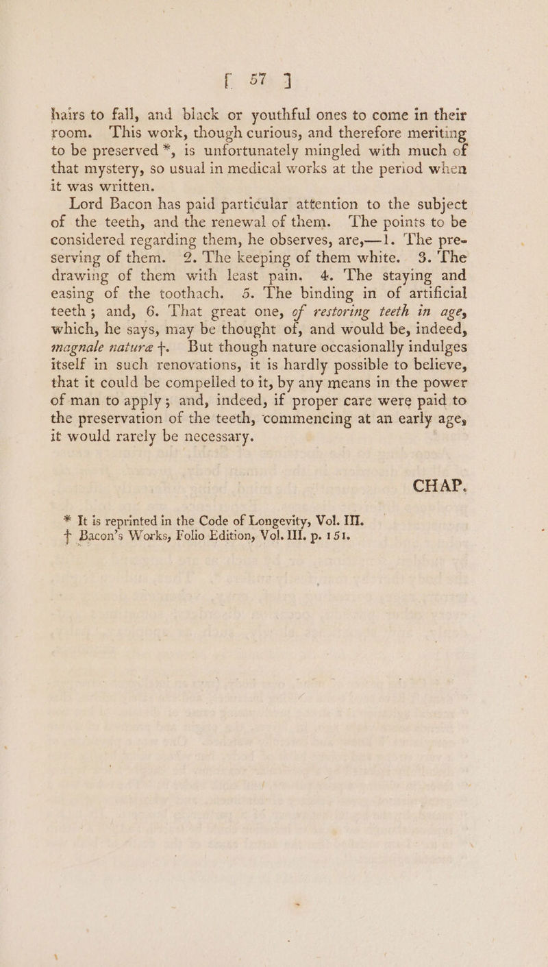 i oe 2 hairs to fall, and black or youthful ones to come in their room. ‘This work, though curious, and therefore meriting to be preserved *, is unfortunately mingled with much of that mystery, so usual in medical works at the period when it was written. Lord Bacon has paid particular attention to the subject. of the teeth, and the renewal of them. ‘The points to be considered regarding them, he observes, are,—1. ‘The pre- serving of them. 2. The keeping of them white. 3. ‘The drawing of them with least pain. 4. The staying and easing of the toothach. 5. The binding in of artificial teeth; and, 6. That great one, of restoring teeth in agey which, he says, may be thought of, and would be, indeed, magnale nature +. But though nature occasionally indulges itself in such renovations, it is hardly possible to believe, that it could be compelled to it, by any means in the power of man to apply; and, indeed, if proper care were paid to the preservation of the teeth, commencing at an early age, it would rarely be necessary. CHAP. * It is reprinted in the Code of Longevity, Vol. III. + Bacon’s Works, Folio Edition, Vol. I. p. 151.