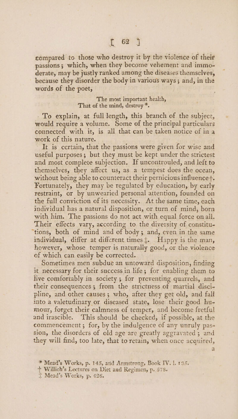 { &amp; j compared to those who destroy it by the violence of their passions; which, when they become vehement and immo- derate, may be justly ranked among the diseases themselves, because they disorder the body in various ways ; and, in the words of the poet, The most important health, That of the mind, destroy *. To explain, at full length, this branch of the subject, would require a volume. Some of the principal particulars connected with it, is all that can be taken notice of in a work of this nature. | It is certain, that the passions were given for wise and useful purposes; but they must be kept under the strictest and most complete subjection. If uncontrouled, and left to themselves, they affect us, as a tempest does the ocean, without being able to counteract their pernicious influence+. Fortunately, they may be regulated by education, by early restraint, or by unwearied personal attention, founded on the full conviction of its necessity. At the same time, each individual has a natural disposition, or turn of mind, born with him. The passions do not act with equal force on all. Their effects vary, according to. the diversity of constitu- “tions, both of mind and of body; and, even in the same individual, differ at different times{. Happy is the man, however, whose temper is naturally good, or the violence of which can easily be corrected. Sometimes men subdue an untoward disposition, finding it necessary for their success in life; for enabling them to live comfortably in society; for preventing quarrels, and their consequences 3 from the strictness of martial disci- pline, and other causes ; who, after they get old, and fall into a valetudinary or diseased state, lose their good hu- mour, forget their calmness of temper, and become fretful and irascible. This should be checked, if possible, at the commencement ; for, by the indulgence of any unruly pas- sion, the disorders of old age are greatly aggravated 3 and they will find, too late, that to retain, when once acquired, * Mead’s Works, p. 145, arid Armstrong, Book IV. |. 135. ‘+ Willich’s Lectures on Diet and Regimen, p. 578. * Mead’s Works, p. 426. |