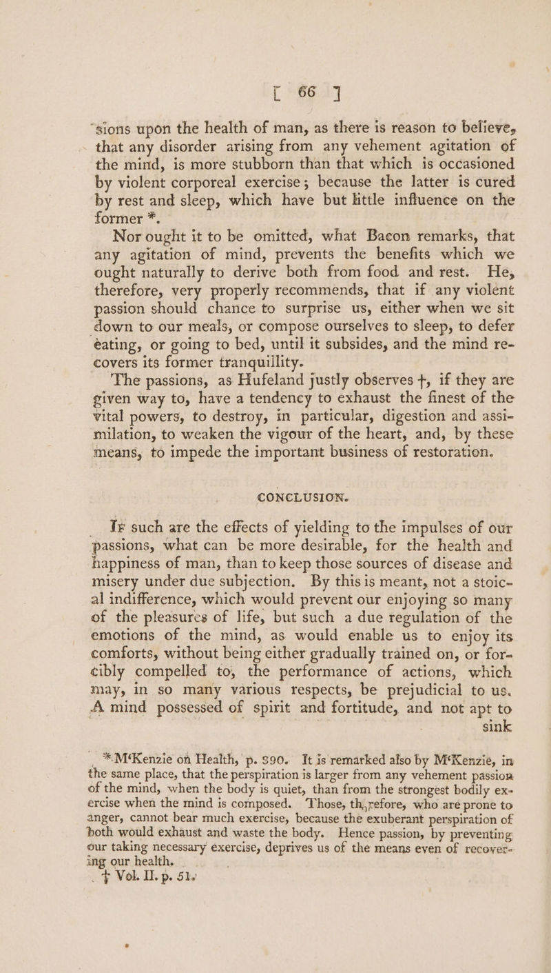 L ee 4] “sions upon the health of man, as there is reason to believe, that any disorder arising from any vehement agitation of the mind, is more stubborn than that which is occasioned by violent corporeal exercise; because the latter is cured by rest and sleep, which have but little influence on the former *. Nor ought it to be omitted, what Bacon remarks, that any agitation of mind, prevents the benefits which we ought naturally to derive both from food and rest. He, therefore, very properly recommends, that if any violent passion should chance to surprise us, either when we sit down to our meals, or compose ourselves to sleep, to defer eating, or going to bed, until it subsides, and the mind re- covers its former tranquillity. The passions, as Hufeland justly observes +, if they are given way to, have a tendency to exhaust the finest of the vital powers, to destroy, in particular, digestion and assi- milation, to weaken the vigour of the heart, and, by these means, to impede the important business of restoration. CONCLUSION. _ Je such are the effects of yielding to the impulses of our passions, what can be more desirable, for the health and happiness of man, than to keep those sources of disease and misery under due subjection. By thisis meant, not a stoic- al indifference, which would prevent our enjoying so many of the pleasures of life, but such a due regulation of the emotions of the mind, as would enable us to enjoy its comforts, without being either gradually trained on, or for- cibly compelled to, the performance of actions, which may, in so many various respects, be prejudicial to us. A mind possessed of spirit and fortitude, and not apt to e | sink _ *M‘Kenzie on Health, p. $90. It is remarked also by M‘Kenzie, in the same place, that the perspiration is larger from any vehement passion of the mind, when the body is quiet, than from the strongest bodily ex- ercise when the mind is composed. ‘Those, th,refore, who are prone to anger, cannot bear much exercise, because the exuberant perspiration of both would exhaust and waste the body. Hence passion, by preventing our taking necessary exercise, deprives us of the means even of recover- ing our health. . . _ F Vol. IL p. Ste