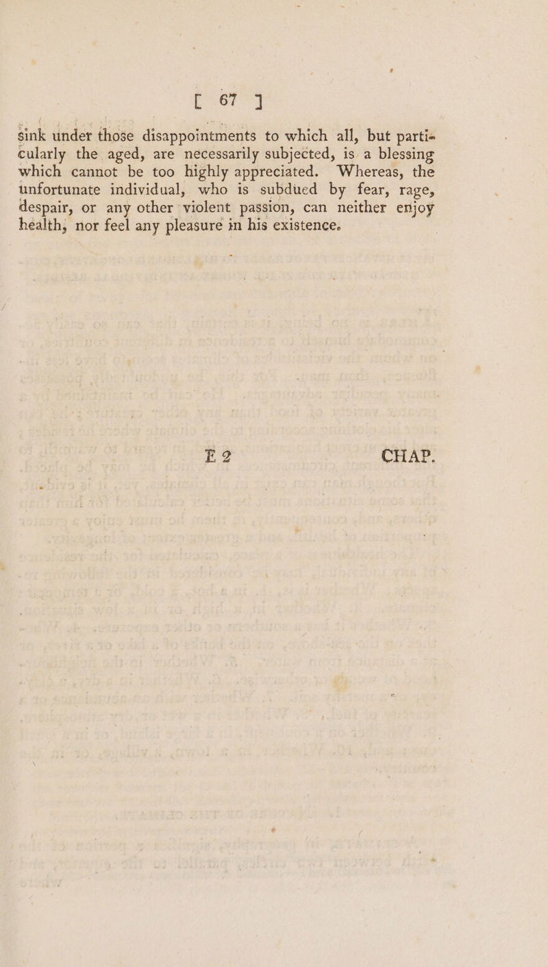 [ 67 J sink under those disappointments to which all, but parti- cularly the aged, are necessarily subjected, is a blessing which cannot be too highly appreciated. Whereas, the unfortunate individual, who is subdued by fear, rage, despair, or any other violent passion, can neither enjoy health, nor feel any pleasure in his existence. E2 CHAP.