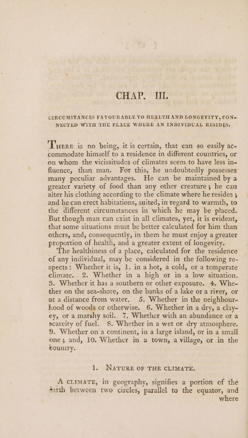 CHAP.” “TI. CIRCUMSTANCES FAVOURABLE TO HEALTH AND LONGEVITY, CONe NECTED WITH THE PLACE WHERE AN INDIVIDUAL RESIDES. Turre is no being, it is s certain, that can so easily ace commodate himself to a residence in different countries, or on whom the vicissitudes of climates seem to have less in- fluence, than man. For this, he undoubtedly possesses many peculiar advantages. He can be maintained by a greater variety of food than any other creature; he can alter his clothing according to the climate where he resides 3 and he can erect habitations, suited, in regard to warmth, to the different circumstances in which he may be placed. But though man can exist in all climates, yet, it is evident, that some situations must be better calculated for him than others, and, consequently, ‘in them he must enjoy a greater proportion of health, and a greater extent of longevity. The healthiness of a place, calculated for the residence of any individual, may be considered in the following re- spects: Whether it is, 1. in a hot, a cold, or a temperate climate. . 2. Whether in a high or in a low situation. 3. Whether it has a southern or other exposure. 4. Whe- ther on the sea-shore, on the banks of a lake ora river, or at a distance from water. 5; Whether in the neighbour- hood of woods or otherwise, 6. Whether in a dry, a clay- ey, or a marshy soil. 7, Whether with an abundance or a scarcity of fuel. 8. Whether in a wet or dry atmosphere. 9. Whether on'a continent, in a large island, or in a small one; and, 10. Whether in a town, a village, or in the country. ds NaTure OF THE CLIMATE. A CLIMATE, in geography, signifies a portion of the darth between two circles, parallel to the equator, and where