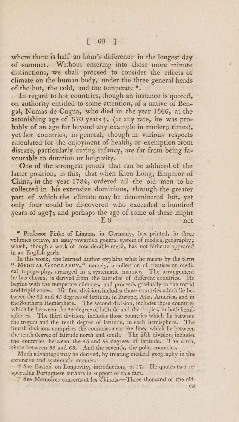 ak: bs © where there is half an hour’s difference in the longest day of summer. Without entering into those more minute distinctions, we shall proceed to consider the effects of climate on the human body, under the three general heads ef the hot, the cold, and the temperate * In regard to hot countries, though an instance is quoted, on authority entitled to some attention, of a native of Ben- gal, Numas de Cugna, who died in the year 1566, at the astonishing age of 370 years}, (at any rate, he was pro- bably of an age far beyond any example in modern times), yet hot countries, in general, though in various respects calculated for the enjoyment of health, or exemption from disease, particularly during infancy, are far from being fa- yourable to duration or longevity. One of the strongest proofs that can be adduced of the latter position, is this, that when Kien Long, Emperor of China, in the year 1784, ordered all the old men to be collected in his extensive dominions, through the greater part of which the climate may be denominated hot, yet only four could be discovered who exceeded a hundred years of age{; and perhaps 0 age of some of these might 3 not * Professor Finke of Lingen, in Germany, has printed, in three ‘volumes octavo, an essay towards a general system of medical geography ; which, though a work of considerable merit, has not pi pal appeared in an English garb. In this work, the learned author explains what he means by the term &amp; MEDICAL GEOGRAPHY, ” namely, a collection of treatises on medi- eal topography, arranged in a systematic manner. ‘The arrangement he has chosen, is derived from the latitudes of different countries. He begins with the temperate climates, and proceeds gradually to the torrid and frigid zones. His first division, includes those countries which lie be- tween the 35 and 45 degrees of latitude, in Europe, Asia, America, and in the Southern Hemisphere. ‘The second division, includes those: countries which lie between the 35 degree of latitude and the tropics, in both hemi- spheres. ‘The third division, includes those countries which le between the tropics and the tenth degree of latitude, in each hemisphere. ‘The fourth division, comprises the countries near the line, which lie between the tenth degree of latitude north and south. ‘The fifth division, includes the countries between the 45 and 55 degrees of latitude. The sixth, those between 55 and 65. And the seventh, the polar countries. _ Much advantage may be derived, by treating medical si Sy in this extensive and systematic manner. + See Easton on Longevity, introduction, p. 17. He quotes two re= spectable Portuguese authors in support of this fact. it See Memoires concernant les Chinois -—T hree thousand of the old- : est