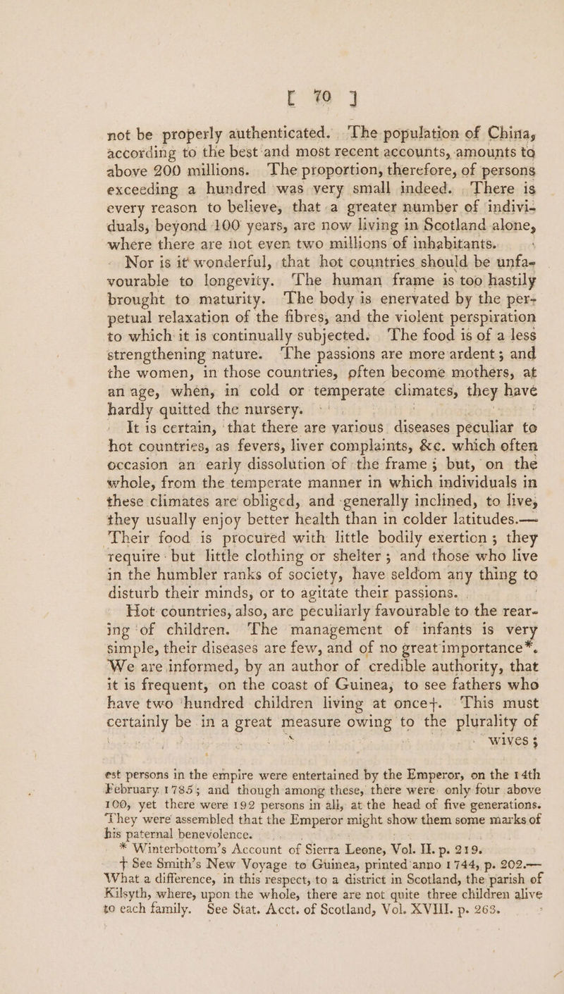 a not be properly authenticated. The population of China, according to the best and most recent accounts, amounts ta above 200 millions. The proportion, therefore, of persons exceeding a hundred was very small indeed. . There is every reason to believe, that a greater number of ‘indivi- duals, beyond 100 years, are now living 1 in Scotland alone, where there are not even two millions of inhabitants. Nor is it’ wonderful, that hot countries should be unfa- vourable to longevity. ‘The human frame is too hastily brought to maturity. The body is enervated by the pers petual relaxation of the fibres, and the violent perspiration to which it is continually subjected. The food is of a less strengthening nature. ‘The passions are more ardent; and the women, in those countries, pften become wadides, at anage, when, in cold or temperate elimates they apr hardly quitted the nursery. It is certain, ‘that there are yarious diseases peculiar to hot countries, as fevers, liver complaints, &amp;c. which often occasion an early dissolution of the frame; but, on the whole, from the temperate manner in which individuals in these climates are obliged, and - ‘generally inclined, to live, they usually enjoy better health than in colder latitudes.— Their food is procured with little bodily exertion ; they require | but little clothing or shelter ; and those who live in the humbler ranks of society, have seldom any thing to disturb their minds, or to agitate their passions. | Hot countries, also, are peculiarly favourable to the rear- ing ‘of children. ‘The management of infants is ve ry simple, their diseases are few, and of no great importance*. ‘We are informed, by an author of credible authority, that it is frequent, on the coast of Guinea, to see fathers who have two ‘hundred children living at once+. This must esttainly 2 bei in a Breet ne uae to the plurality of bs otc 2 WIVES 3 est persons in the empire were entertained by the Emperor, on the 14th February.17855; and though among these, there were only four above 100, yet there were 192 persons in all, at the head of five generations. ‘They were assembled that the Emperor might show them some marks of his paternal benevolence. * Winterbottom’s Account of Sierra Lines Vol. Il. p- 219, + See Smith’s New Voyage to Guinea, printed’anno 1744, p. 202.— What a difference, in this respect,'to a district in Scotland, the parish of Kilsyth, where, upon the whole, there are not quite three children alive to each family, See Stat. ae of Scotland, Vol. XVIII. p. 263.