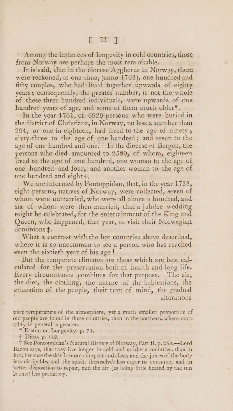 ET, Among the instances of longevity in cold countries, those from Norway are perhaps the most remarkable. It is said, that in the diocese Aggherus in Norway, there were reckoned, at one time; (anno 1763), one hundred and fifty couples, who had lived together upwards of eighty. years; consequently, the greater number, if not the whole of these three hundred individuals, were upwards of: one hundred years of age, and some of them much older*. In the year 1761, of: 6929 persons who were buried in the district of Christiana, in Norway, no less a number than 394, or one in eighteen, had lived to the age of ninety ; sixty-three to the age of one hundred; and seven to the age of one hundred and one. In the diocese of Bergen, the persons who died amounted to 2580, of whom, eighteen lived to the age of one hundred, one woman to the age of ene hundred and four, and another woman to the age of one hundred and eight +. We are informed by Pontoppidan, that, in the year 1733, eight persons, natives of Norway, were collected, seven of whom were unmarried, who were all above a ee ee and six of whom were then married, that a jubilee wedding might be celebrated, for the entertainment of the King and Queen, who happened, that year, to visit their Norwegian dominions tf. What a contrast with the hot countries above described, where it is so uncommon to see a person who has reached even the sixtieth year of his age | But the temperate climates are those which are best cal- culated for the preservation both of health and long life. Every circumstance combines for that purpose. ‘The air, the diet, the clothing, the nature of the habitations, the education of the people, their turn of mind, the gradual alterations pure temperature of the atmosphere, yet a much smaller proportion of old people are found in these countries, than in the northern, where mor- tality in general is greater. * Easton on Longevity, p. 74. + Ditto, p. 142. + See Pontoppidan’s Natural History of Norway, Part I. p. 259.—Lord Bacon says, that they live longer in cold and northern countries, than in hot, BeCause the skin is more compact and close, and the juices of the body less dissipable, and the spirits themselve’s less eager to consume, and in better disposition to repair, and the air (as being little heated by the sun beams) less predatory. / ?