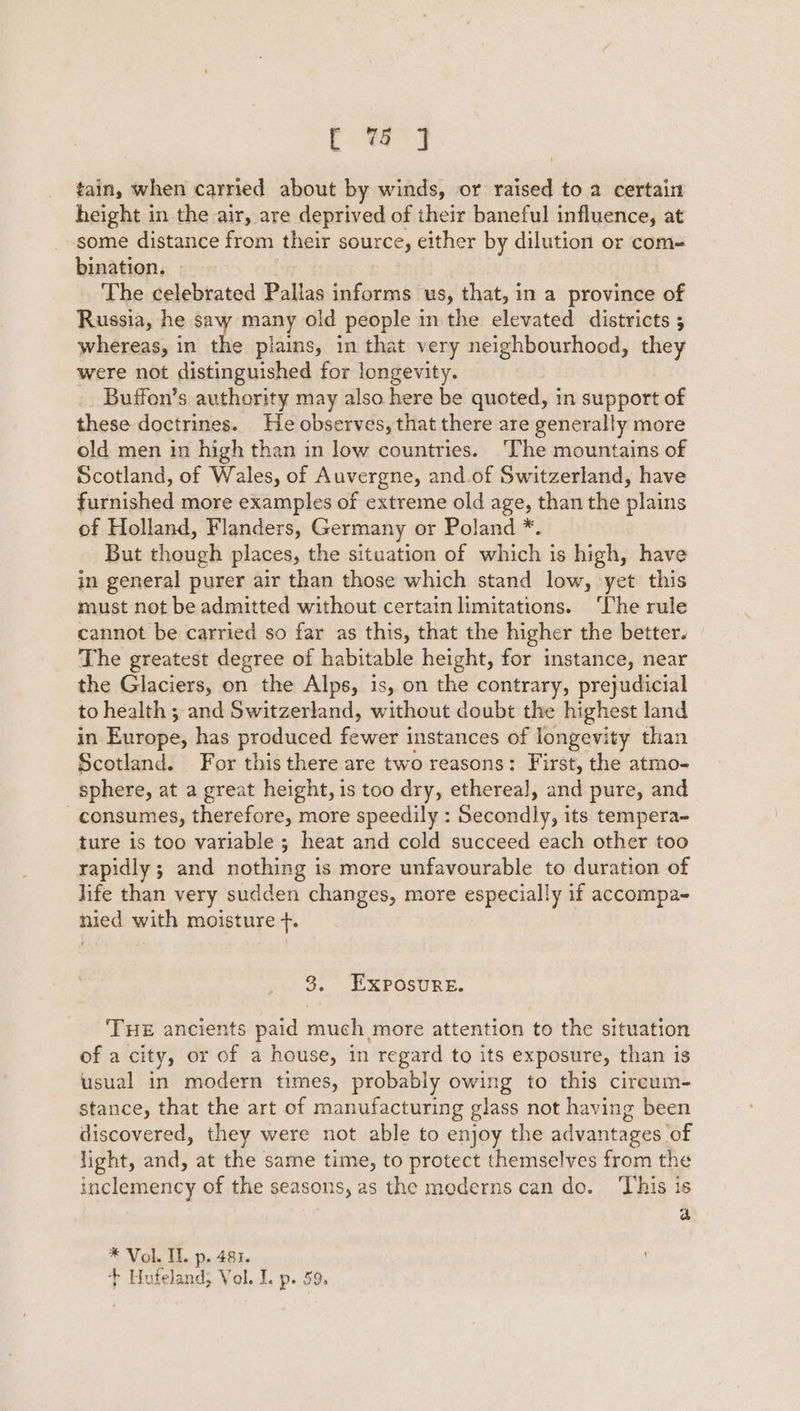 Ce 3 tain, when carried about by winds, or raised to a certain height in the air, are deprived of their baneful influence, at some distance from their source, either by dilution or com- bination. - The celebrated Pallas informs Us, that, in a province of Russia, he saw many old people in the elevated districts 5 whereas, in the plains, in that very neighbourhood, they were not distinguished for longevity. Buffon’s authority may also here be quoted, in support of these doctrines. He observes, that there are generally more old men in high than in low countries. The mountains of Scotland, of Wales, of Auvergne, and.of Switzerland, have furnished more examples of extreme old age, than the plains of Holland, Flanders, Germany or Poland *. But though places, the situation of which is high, have in general purer air than those which stand low, yet this must not be admitted without certain limitations. The rule cannot be carried so far as this, that the higher the better. The greatest degree of habitable height, for instance, near the Glaciers, on the Alps, is, on the contrary, prejudicial to health ; and Switzerland, without doubt the highest land in. Europe; has produced fewer instances of longevity than Scotland. For this there are two reasons: First, the atmo- sphere, at a great height, is too dry, ethereal], and pure, and consumes, therefore, more speedily : Seudidly; its tempera- ture is too variable ; heat and cold succeed each other too rapidly ; and nothing is more unfavourable to duration of life than very sudden changes, more especially if accompa- nied with moisture +. 3. Exposure. THE ancients paid much more attention to the situation of a city, or of a house, in regard to its exposure, than is usual in modern times, probably owing to this circum- stance, that the art of manufacturing glass not having been discovered, they were not able to enjoy the advantages of light, and, at the same time, to protect themselves from the inclemency of the seasons, as the moderns can do. This is a * Vol. IL. p. 481. + Hufeland; Vol. I. p. 59.