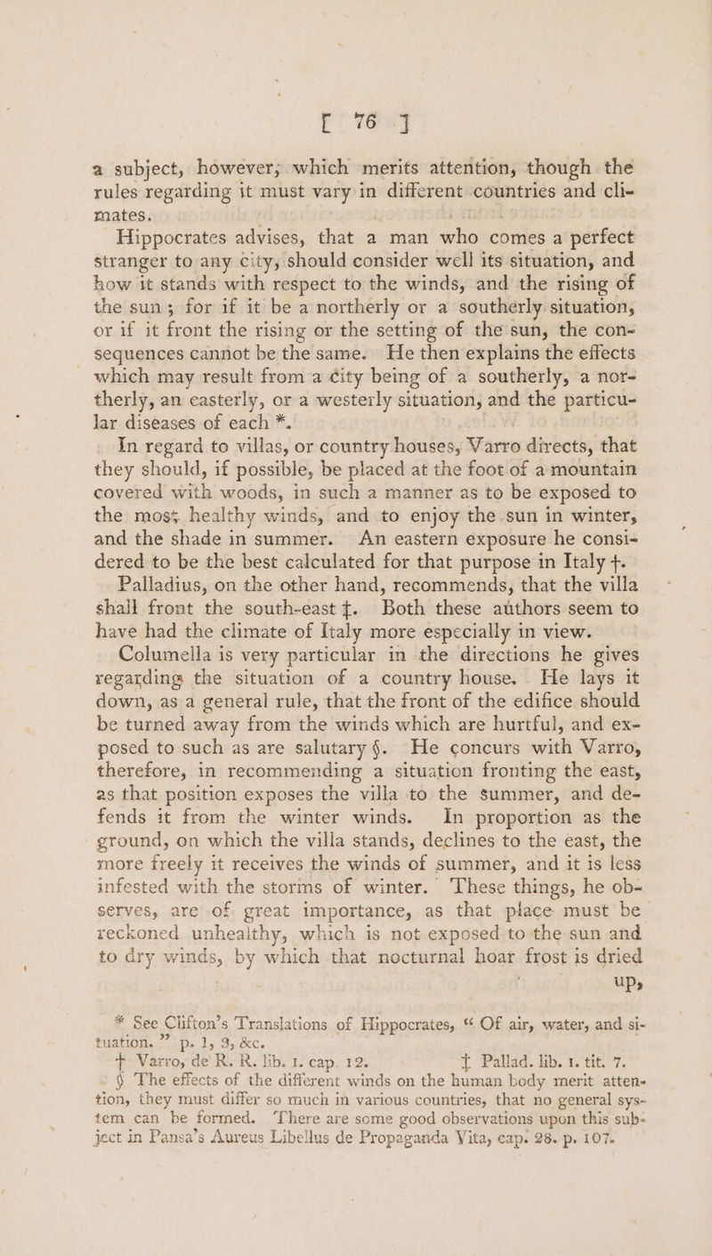 Ct tae) a subject, however; which merits attention, though the rules regarding jt must vary in different countries and cli~ mates. Hippocrates advises, that a man whic comes a perfect stranger to any city, should consider well its situation, and how it stands with respect to the winds, and the rising of the sun; for if it be a northerly or a southerly situation, or if it front the rising or the setting of the sun, the con- sequences cannot be the same. He then explains the effects _ which may result from a City being of a southerly, a nor- therly, an easterly, or a westerly situation, and the particu- Jar diseases of each *. In regard to villas, or country houses, Farvo directs, that they should, if possible, be placed at the foot of a mountain covered with woods, in such a manner as to be exposed to the mos¢ healthy winds, and to enjoy the sun in winters and the shade in summer. An eastern exposure he consi- dered to be the best calculated for that purpose in Italy +. Palladius, on the other hand, recommends, that the villa shall front the south-east {. Both these authors seem to have had the climate of Italy more especially in view. Columella is very particular in the directions he gives regarding the situation of a country house. . He lays it down, as a general rule, that the front of the edifice should be turned away from the winds which are hurtful, and ex- posed to such as are salutary §. He concurs with Varro, therefore, in recommending a situation fronting the east, as that position exposes the villa to the summer, and de- fends it from the winter winds. In proportion as the ground, on which the villa stands, declines to the east, the more freely it receives the winds of summer, and it is less infested with the storms of winter. These things, he ob- serves, are of great importance, as that place must be reckoned unhealthy, which is not exposed to the sun and to dry winds, by which that nocturnal hoar frost is dried ups * See Chitton’ s Translations of Hippocrates, * Of air, water, and si- tuation. ”” p. 1, 3, &amp;c. + Varro, de’ RR. lib. 1. cape T2. T Pallad. ub. 1.’tit.7. ) The effects of the different winds on the human body merit atten- tion, they must differ so much in various countries, that no general sys- tem can be formed. ‘There are some good observations upon this sub- ject in Pansa’s Aureus Libellus de Propaganda Vita, cap. 28. p. 107.