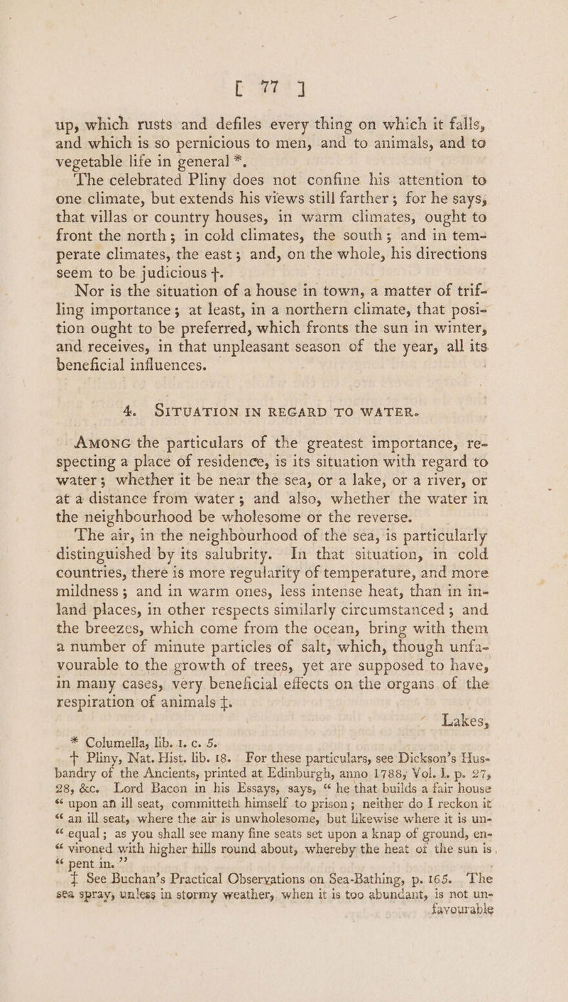 and which is so pernicious to men, and to animals, and to vegetable life in general *, ‘The celebrated Pliny does not confine his attention to one climate, but extends his views still farther ; for he says, that villas or country houses, in warm climates, ought to front the north; in cold climates, the south; and in tem- perate climates, the east; and, on the whole, his directions seem to be judicious +. Nor is the situation of a house in town, a matter of trif- ling importance ; at least, in a northern climate, that posi- tion ought to be preferred, which fronts the sun in winter, and receives, in that unpleasant season of the year, all its beneficial influences. 4. SITUATION IN REGARD TO WATER. _Amonc the particulars of the greatest importance, re- specting a place of residence, is its situation with regard to water; whether it be near the sea, or a lake, or a river, or at a distance from water; and also, whether the water in the neighbourhood be wholesome or the reverse. The air, in the neighbourhood of the sea, is particularly distinguished by its salubrity. In that situation, in cold countries, there is more regularity of temperature, and more mildness ; and in warm ones, less intense heat, than in in- land places, in other respects similarly circumstanced ; and the breezes, which come from the ocean, bring with them a number of minute particles of salt, which, though unfa- vourable to the growth of trees, yet are supposed to have, in many cases, very. beneficial effects on the organs of the respiration of animals t. ~ “Lakes, * Columella, lib. 1. c. 5. + Pliny, Nat. Hist. lib. 18. For these particulars, see Dickson’s Hus- bandry of the Ancients, printed at Edinburgh, anno 1788, Vol. 1, p.' 27% 28, &amp;c. Lord Bacon in his Essays, says, “ he that. builds a fair house “ upon af ill seat, committeth himself to prison; neither do I reckon it “ an ill seat, where the air is unwholesome, but likewise where it is un- ‘equal; as you shall see many fine seats set upon a knap of ground, en- ¢ vironed with higher hills round about, whereby the heat of the sun is, “ pent in.” { See Buchan’s Practical Obseryations ‘on Sea-Bathing, p. 165. The sea spray, unless in stormy weather, when it is too abundant, is not un- favourable