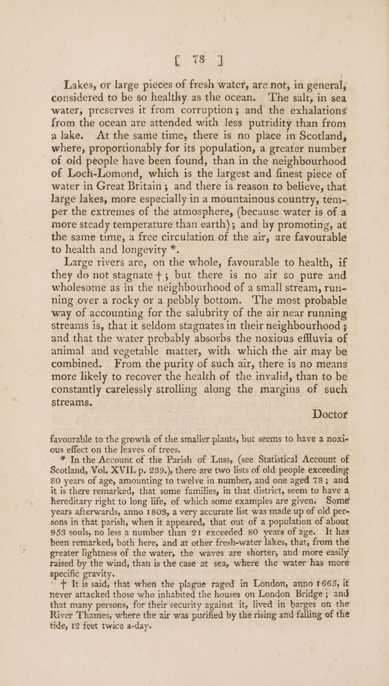 [ 7 ] Lakes, or large pieces of fresh water, are not, in general, considered to be so healthy as the ocean. The salt, in sea water, preserves it from corruption; and the exhalations from the ocean are attended with less putridity than from a lake. At the same time, there is no place in Scotland, where, proportionably for its population, a greater number of old people have been found, than in the neighbourhood of Loch-Lomond, which is the largest and finest piece of water in Great Britain; and there is reason to believe, that large lakes, more especially in a mountainous country, tem-. per the extremes of the atmosphere, (because water is of a more steady temperature than earth); and by promoting, at the same time, a free circulation of the air, are favourable to health and longevity *. , Large rivers are, on the whole, favourable to health, if they do not stagnate +; but there is no air so pure and wholesome as in the neighbourhood of a small stream, run- ning over a rocky or a pebbly bottom. he most probable way of accounting for the salubrity of the air near running streams is, that it seldom stagnates in their neighbourhood ; and that the water probably absorbs the noxious effluvia of animal and vegetable matter, with which the air may be combined. From the purity of such air, there is no means more likely to recover the health of the invalid, than to be constantly carelessly strolling along the margins of such streams. | Doctor favourable to the growth of the smaller plants, but seems to have a noxi« ous effect on the leaves of trees. * In the Account of the Parish of Luss, (see Statistical Account of Scotland, Vol. XVII. p. 239.), there are two lists of old people exceeding 80 years of age, amounting to twelve in number, and one aged 78; and it is there remarked, that some families, in that district, seem to have a hereditary right to long life, of which some examples are given. Some years afterwards, anno 1809, a very accurate list was made up of old per- sons in that parish, when it appeared, that out of a population of about 953 souls, no less a number than 21 exceeded 80 years of age. It has been remarked, both here, and at other fresh-water lakes, that, from the greater lightness of the water, the waves are shorter, and more easily raised by the wind, than is the case at sea, where the water has more specific gravity. + It is said, that when the plague raged in London, anno 1665, it never attacked those who inhabited the houses on London Bridge; and that many persons, for their security against it, lived in barges on the River Thames, where the air was purified by the rising and falling of the