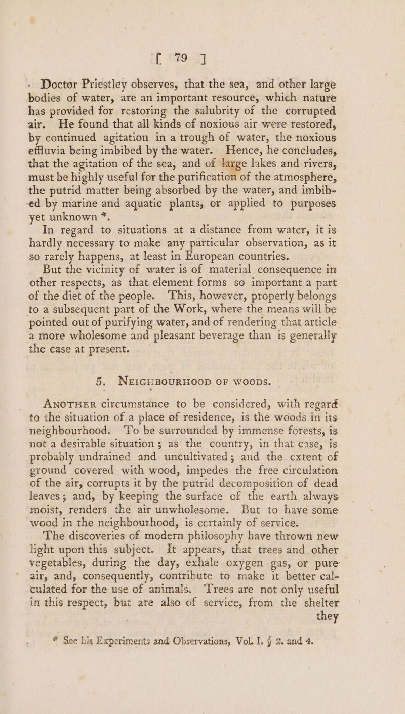 : Doctor Priestley observes, that the sea, and other large bodies of water, are an important resource, which nature has provided for restoring the salubrity of the corrupted air. He found that all kinds of noxious air were restored, by continued agitation in a trough of water, the noxious effluvia being imbibed by the water. Hence, he concludes, that the agitation of the sea, and of “e° lakes and rivers, must be highly useful for the purification of the atmosphere, the putrid matter being absorbed by the water, and imbih- ed by marine and aquatic plants, or applied to purpos yet unknown *. : In regard to situations at a distance from water, it is hardly necessary to make any particular observation, as it so rarely happens, at least in European countries. But the vicinity of water is of material consequence in other respects, as that element forms so important a part of the diet of the people. ‘This, however, properly belongs to a subsequent part of the Work, where the means will be pointed out of purifying water, and of rendering that article a more wholesome and pleasant beverage than is generally the case at present. 5. NEIGHBOURHOOD OF WooDs. | ANOTHER circumstance to be considered, with regard- to the situation of a place of residence, is the woods in its neighbourhood. ‘To be surrounded by immense forests, 1s not a desirable situation ; as the country, in that case, is probably undrained and uncultivated; and the. extent of ground covered with wood, impedes the free circulation of the air, corrupts it by the putrid decomposition of dead leaves; and, by keeping the surface of the earth always moist, renders the air unwholesome. But to have some wood in the neighbourhood, is certainly of service. The discoveries of modern philosophy have thrown new light upon this subject. It appears, that trees and other vegetables, during the day, exhale oxygen gas, or pure air, and, consequently, contribute to make it better cal- culated for the use of animals. ‘Trees are not only useful in this respect, but are also of service, from the shelter they * See his Experiments and Observations, Vol. I. § 2. and 4.