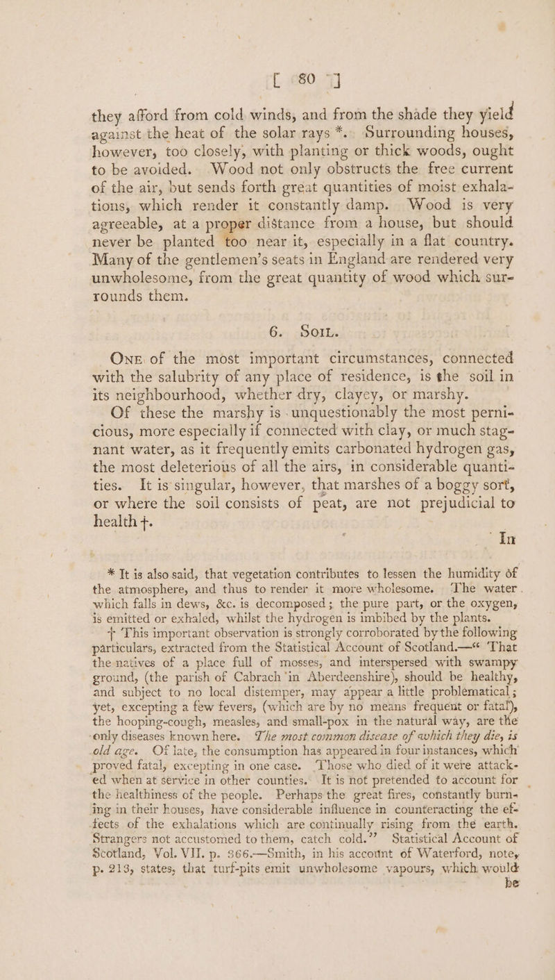 they afford from cold winds, and from the shade they yield against the heat of the solar rays *.. Surrounding houses, however, too closely, with planting or thick woods, ought to be avoided. Wood not only obstructs the free current of the air, but sends forth great quantities of moist exhala- tions, which render it constantly damp. Wood is very agreeable, at a proper distance from a house, but should never be planted too near it, especially in a flat country. Many of the gentlemen’s seats in England are rendered very unwholesome, from the great quantity of wood which sur- rounds them. 6. SoIL. One of the most important circumstances, connected with the salubrity of any place of residence, is the soil in its neighbourhood, whether dry, clayey, or marshy. Of these the marshy is unquestionably the most perni- cious, more especially if connected with clay, or much stag- nant water, as it frequently emits carbonated hydrogen gas, the most deleterious of all the airs, in considerable quanti- ties. It is singular, however, that marshes of a boggy sort, or where the soil consists of peat, are not prejudicial to health +. | | ; 42 Tig * Tt is also said, that vegetation contributes to lessen the humidity of the atmosphere, and thus to render it more wholesome. ‘The water . which falls in dews, &amp;c. is decomposed; the pure part, or the oxygen, is emitted or exhaled, whilst the hydrogen 1s imbibed by the plants. + This important observation is strongly corroborated by the following particulars, extracted from the Statistical Account of Scotland.—*“ ‘That the natives of a place full of mosses, and interspersed with swampy ground, (the parish of Cabrach‘in Aberdeenshire), should be healthy, and subject to no local distemper, may appear a little problematical ; yet, excepting a few fevers, (which are by no means frequent or fatal), the hooping-cough, measles, and small-pox in the natural way, are the -only diseases knownhere. The most common disease of which they die, is old age. Of late, the consumption has appeared in four instances, which proved fatal, excepting in one case. ‘Those who died of it were attack- ed when at service in other counties. It is not pretended to account for | the healthiness of the people. Perhaps the great fires, constantly burn- ing in their houses, have considerable influence in counteracting the ef= fects of the exhalations which are continually rising from thé earth. Strangers not accustomed tothem, catch cold.”? Statistical Account of scotland, Vol. VII. p. 366.—Smith, in his account of Waterford, notes p- 213, states, that turf-pits emit unwholesome vapours, which would be