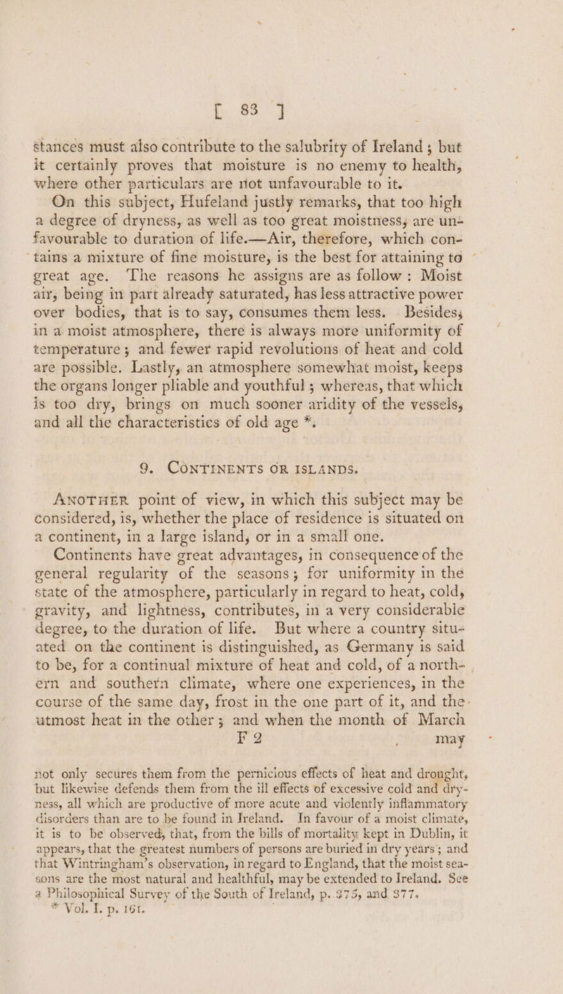 b. 063 stances must also contribute to the salubrity of Ireland ; but it certainly proves that moisture is no enemy to health, where other particulars are not unfavourable to it. On this subject, Hufeland justly remarks, that too high a degree of dryness, as well as too great moistness; are un= favourable to duration of life.—Air, therefore, which con- ‘tains a mixture of fine moisture, is the best for attaining toe great age. ‘The reasons he assigns are as follow : Moist air, being in part already saturated, has less attractive power ever bodies, that is to say, consumes them less. Besides; in a moist atmosphere, there is always more uniformity of temperature ; and fewer rapid revolutions of heat and cold are possible. Lastly, an atmosphere somewhat moist, keeps the organs longer pliable and youthful ; whereas, that which is too dry, brings on much sooner aridity of the vessels, and all the characteristics of old age *. 9, CONTINENTS OR ISLANDS. ANOTHER point of view, in which this subject may be considered, is, whether the place of residence is situated on a continent, in a large island, or in a small one. Continents have great advantages, in consequence of the general regularity of the seasons; for uniformity in the state of the atmosphere, particularly in regard to heat, coldy gravity, and lightness, contributes, in a very considerable degree, to the duration of lifé. But where a country situ- ated on the continent is distinguished, as Germany is said to be, for a continual mixture of heat and cold, of a north- | ern and southern climate, where one experiences, in the course of the same day, frost in the one part of it, and the. utmost heat in the other; and when the month of March FQ may not only sectres them from the pernicious effects of heat and drought, but likewise defends them from the ull effects of excessive cold and dry- ness, all which are productive of more acute and violently inflammatory disorders than are to be found in Ireland. In favour of a moist climate, it is to be observed, that, from the bills of mortality kept in Dublin, it appears, that the greatest numbers of persons are buried in dry years; and that Wintringham’s observation, in regard to England, that the moist sea- sons are the most natural and healthful, may be extended to Ireland. See a Philosophical Survey of the South of Ireland, p..975, and 377, WO te Patats *