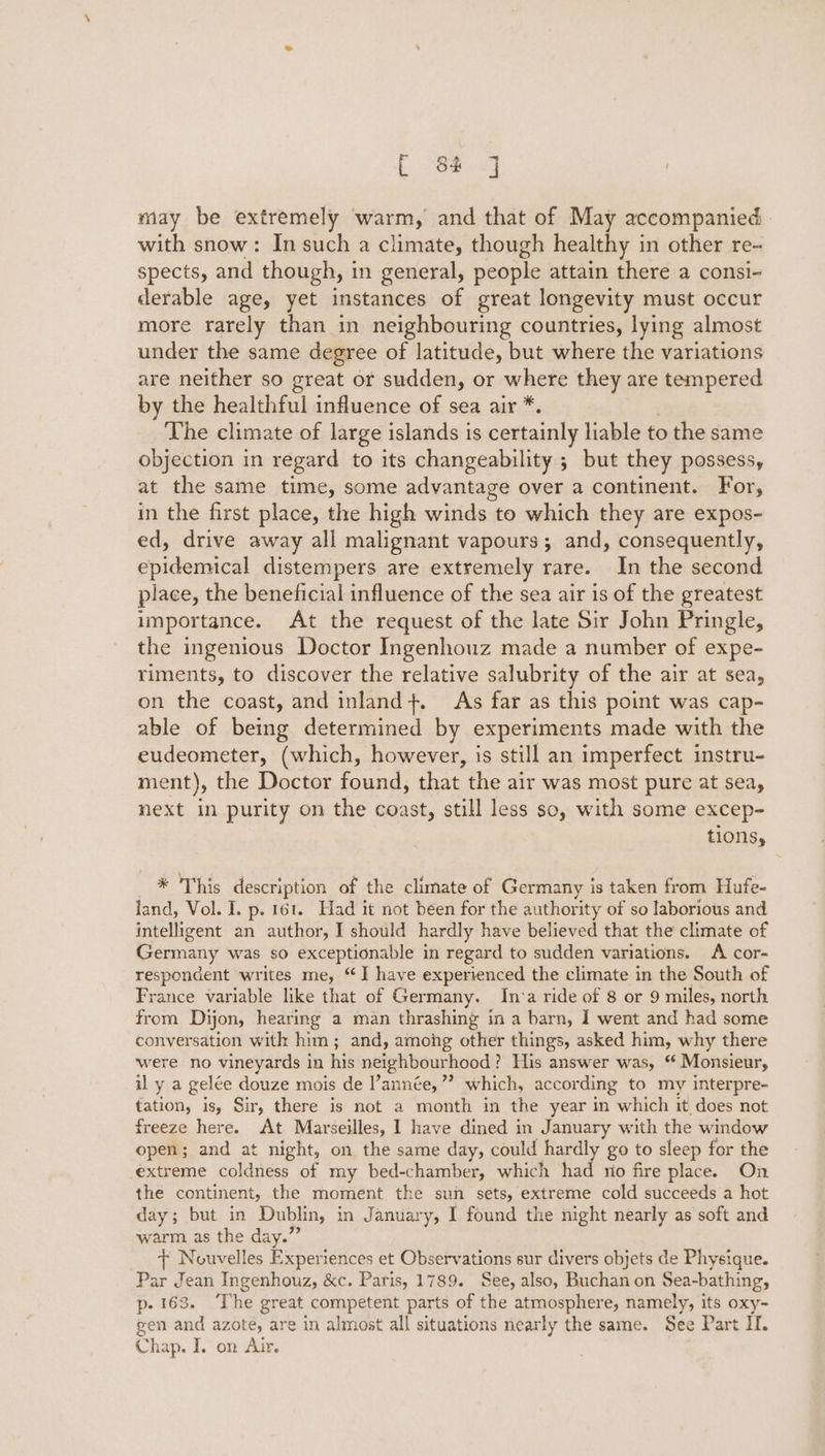 may be extremely warm, and that of May accompanied with snow: In such a climate, though healthy i in other re- spects, and though, in general, people attain there a consi- derable age, yet instances of great longevity must occur more rarely than in neighbouring countries, lying almost under the same degree of latitude, but where the variations are neither so great or sudden, or where they are tempered by the healthful influence of sea air *. The climate of large islands is certainly liable to the same objection in regard to its changeability ; but they possess, at the same time, some advantage over a continent. For, in the first place, the high winds to which they are expos- ed, drive away all malignant vapours; and, consequently, epidemical distempers are extremely rare. In the second place, the beneficial influence of the sea air is of the greatest importance. At the request of the late Sir John Pringle, the ingenious Doctor Ingenhouz made a number of expe- riments, to discover the relative salubrity of the air at sea, on the coast, and inland}. As far as this point was cap- able of being determined by experiments made with the eudeometer, (which, however, is still an imperfect instru- ment), the Doctor found, that the air was most pure at sea, next in purity on the coast, still less so, with some excep- tions, * This description of the climate of Germany is taken from Hufe- land, Vol. I. p. 161. Had it not been for the authority of so laborious and inteligent an author, I should hardly have believed that the climate of Germany was so exceptionable in regard to sudden variations. A cor- respondent writes me, “I have experienced the climate in the South of France variable like that of Germany. In:a ride of 8 or 9 miles, north from Dijon, hearing a man thrashing in a barn, I went and had some conversation with him; and, among other things, asked him, why there were no vineyards in his neighbourhood? His answer was, “ Monsieur, il y a gelée douze mois de année,’ which, according to my interpre- tation, is, Sir, there is not a month in the year in which it does not freeze here. At Marseilles, I have dined in January with the window open; and at night, on the same day, could hardly go to sleep for the extreme coldness of my bed-chamber, which had no fire place. On the continent, the moment the sun sets, extreme cold succeeds a hot day; but in Dublin, in January, I found the night nearly as soft and warm as the day.” + Nouvelles Experiences et Observations sur divers objets de Physique. Par Jean Ingenhouz, &amp;c. Paris, 1789. See, also, Buchan on Sea-bathing, p- 163. ‘The great competent parts of the atmosphere, namely, its oxy- gen and azote, are in almost all situations nearly the same. See Part II. Chap. I. on Air.
