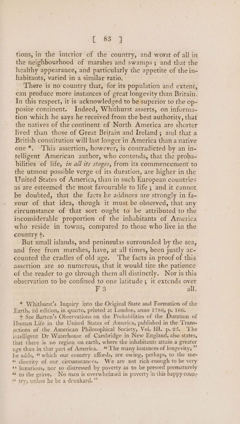 tions, in the interior of the country, and worst of all in the neighbourhood of marshes and swamps 3 and that the healthy appearance, and particularly the appetite of the in- habitants, varied in a similar ratio, There is no country that, for its population and extent, can produce more instances of great longevity than Britain. - In this respect, it is acknowledged to be superior to the op- posite continent. Indeed, Whithurst asserts, on informa- tion which he says he received from the best authority, that the natives of the continent of Nerth America are shorter lived than those of Great Britain and Ireland; and that a British constitution will last longer in America than a native one *, ‘This assertion, however, is contradicted by an in- telligent American author, who contends, that the proba- bilities of life, 7 all its stages, from its commencement to the utmost possible verge of its duration, are higher in the United States of America, than in such European countries as are esteemed the most favourable to life; and it cannot be doubted, that the facts he adduces are strongly in fa~ vour of that idea, though it must be observed, that any circumstance of that sort ought to be attributed to the inconsiderable proportion of the inhabitants of America who reside in towns, compared to those who live in the country +. | But small islands, and peninsulas surrounded by the sea, and free from marshes, have, at all times, been justly ac- counted the cradles of old age. ‘The facts in proof of this assertion are so numerous, that it would tire the patience of the reader to go through them all distinctly. Nor is this observation to be confined to one latitude; it extends over ie: all. * Whithurst’s Inquiry into the Original State and Formation of the Earth, 2d edition, in quarto, printed at London, anno 1786, p. 166. + See Barton’s Observations on the Probabilities of the Duration of Human Life in the United States of America, published in the ‘Trans- actions of the American Philosophical Society, Vol. HT. p.25. ‘The intelligent Dr Waterhouse of Cambridge in New England, also states, that there is no region on earth, where the inhabitants attain a greater age than in that part of America. ‘The many instances of longevity, ”” he adds, “which our country affords, are owing, perhaps, to the me- “* diocrity of our circumstances. We are not rich enough to be very ‘* luxurious, nor so distressed by poverty as to be pressed prematurely “ to the grave. No man is overwhelmed in poverty in this happy couns “ try, unless he be a drunkard. ”