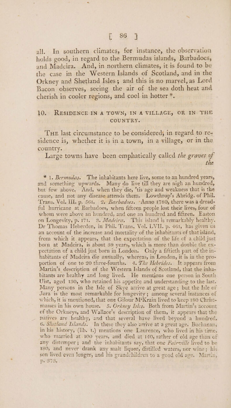 cE 2 all. In southern climates, for instance, the observation holds good, in regard to the Bermudas islands, Barbadoes, and Madeira. And, in northern climates, it is found to be the case in the Western Islands of Scotland, and in the Orkney and Shetland Isles; and this is no maryel, as Lord Bacon observes, seeing the air of the sea doth heat and cherish in cooler regions, and cool in hotter *. 10. RESIDENCE IN A TOWN, IN A VILLAGE, OR IN. THE COUNTRY. ; THE last circumstance to be considered; in regard to re- sidence is, whether it is in a town, in a village, or in the country. Large towns have been emphatically called the graves of . | the * 1, Bermudas. ‘The inhabitants here live, some to an hundred years, and something upwards. Many do live till they are nigh an hundred, but few above. And, when they die, ’tis age and weakness that is the cause, and not any disease attends them. Lowthrop’s Abridg. of Phil. ‘Trans. Vol. Ill. p. 561. 2. Barbadoes. ~Anno 1780, there was a dread- ful hurricane at Barbadoes, when fifteen people lost their lives, four of whom were above an hundred, and one an hundred and fifteen. Easton on Longevity, p.171. 3. Madeira. his island is remarkably healthy. Dr Thomas Heberden, in Phil. Trans. Vol. LVII. p. 461, has given us an account of the increase and mortality of the inhabitants of that island, from which it appears, that the expectation of the life of a child just born at Madeira, is about 39 years, which is more than double the ex- pectation of a child just born in London. Only a fiftieth part of the in- habitants of Madeira die annually, whereas, in London, it is in the pro- portion of one to 20 three-fourths. 4. Zhe Hebrides. Xt appears from Martin’s description of the Western Islands of Scotland, that the inha~ bitants are healthy and long lived. He mentions one person in South Uist, aged 130, who retained his appetite and understanding to the last. Many persons in the Isle of Skye arrive at great age; but the Isle of Jura is the most remarkable for longevity ; among several instances of which, it is mentioned, that one Gilour M‘Krain lived to keep 180 Christ- masses in his own house. 5. Orkney Isles. Both from Martin’s account of the Orkneys, and Wallace’s description of them, it appears that the natives are healthy, and that several have lived beyond a hundred. 6. Shetland Islands. In these they also arrive at a great age. Buchanan, in his history, (lib. 1.) mentions one Laurence, who lived in his time, who married at-100 years, and died at 140, rather of old age than of any distemper; and the inhabitants say, that one Fairwille lived to be 180, and never drank any malt liquer, distilled waters, nor wine; his son lived even longer, and his grandchildren to a good old age. Martin, p- 373,