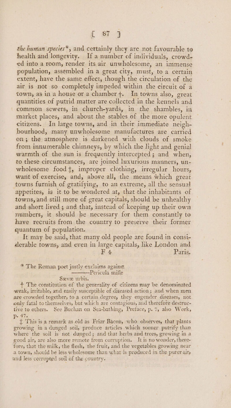 the human species*, and certainly they are not favourable to health and longevity. If a number of individuals, crowd- ed into a room, render its air unwholesome, an immense population, assembled in a great city, must, to a certain extent, have the same effect, though the eon of the air is not so completely impeded within the circuit of a town, as in a house or a chamber +. In towns also, great quantities of putrid matter are collected in the kennels and common sewers, in church-yards, in the shambles, in market places, and about the stables of the more opulent citizens. In large towns, and in their immediate neigh- bourhood, many unwholesome manufactures are carried on; the aimasphere is darkened with clouds of smoke from innumerable chimneys, by which the light and genial warmth of the sun is frequently intercepted; and when, to these circumstances, are joined luxurious manners, un- wholesome foodt, improper clothing, irregular hours, want of exercise, and, above all, the means which great towns furnish of gratifying, to an extreme, all the sensual appetites, is it to be wondered at, that the inhabitants of towns, and still more of great capitals, should be unhealthy and short lived ; and that, instead of keeping up their own numbers, it should be necessary for them constantly to have recruits from the country to preserve their former quantum of population. It may be said, that many old people are found in consi- derable towns, and even in large capitals, like London and F 4 Paris. * The Roman poet justly exclaims against Pericula mille Seve urbis. + The constitution of the generality of citizens may be denominated weak, irritable, and easily susceptible of diseased action; and when men are crowded together, to a certain degree, they engender diseases, not only fatal to themselves, but which are contagious, and therefore destruc- tive to others. See Buchan on Sea-bathing, Preface, p. 7, also Work, p- 47. : { This is a remark as old as Friar Bacon, who observes, that plants growing ina dunged soil, produce articles which sooner putrify than where the soil is not dunged; and that herbs and trees, growing in a good air, are also more remote from corruption. It is no wonder, there- fore, that the milk, the flesh, the fruit, and the vegetables gr ovale near a town, should be less wholesome than what is produced in the purer ail» and less corrupted soil of the country.