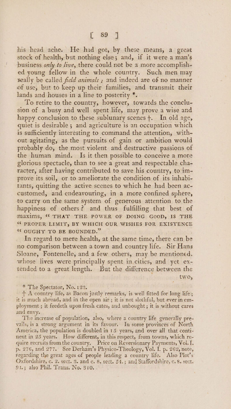 his head ache. He had got, by these means, a great stock of health, but nothing else; and, if it were a man’s business only to live, there could not be a more accomplish- ed young fellow in the whole country. Such men may seally be called field animals ; and indeed are of no manner of use, but to keep up their families, and transmit their lands and houses in a line to posterity * To retire to the country, however, towards the conclu- sion of a busy and well spent life, may prove a wise and happy conclusion to these sublunary scenes +. In old age, quiet is desirable ; and agriculture is an occupation which is sufficiently interesting to command the attention, with- out agitating, as the pursuits of gain or ambition would probably do, the most violent and destructive passions of the human mind. Is it then possible to conceive a more glorious spectacle, than to see a great and respectable cha- racter, after having contributed to save his country, to im- prove its soil, or to ameliorate the condition of its inhabi- tants, quitting the active scenes to which he had been ac- customed, and endeavouring, in a more confined sphere, to carry on the same system of generous attention to the happiness of others? and thus fulfilling that best of maxims, ** THAT THE POWER OF DOING GOOD, IS THE “© PROPER LIMIT, BY WHICH OUR WISHES FOR EXISTENCE ‘6 OUGHT TO BE BOUNDED.’ In regard to mere health, at the same time, i can be no comparison between a town and country life. Sir Hans Sloane, Fontenelle, and a few others, may be mentioned. whose lives were principally spent in.cities, and yet ex- tended toa great length. But the difference between the two, * The Spectator, No. 123. + A country life, as Bacon justly remarks, is well fitted for long life; it is much abroad, and in the open air ; it is not slothful, but ever in em- ployment ; it feedeth upon fresh cates, and unbought; it is without cares and envy. The increase of population, also, where a country life generally pre- vails, is a strong argument in its favour. In some provinces of North America, the population is doubled in 15 years, and over all that conti- nent in 25 years. How different, in this respect, from towns, which re- quire recruits from the country. Price on Reversionary Payments, Vol. I. p-» 276, and 277. See Derham’s Physico-Theclogy, Vol. I. p. 262, note, ¥egarding the great ages of people leading a country life. Also Plot’s Oxfordshire, c. 2. sect. 3. and c. 8. sect. 54, ; and Staffordshire, c. 8. sect. 91,3; also Phil. ‘Trans. No. 310.