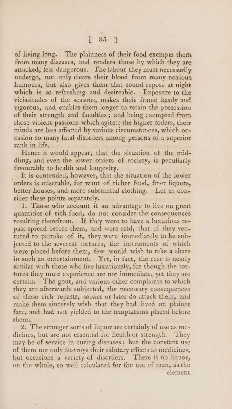 of living long. The plainness of their food exempts them from many Fe cats and renders those by which they are attacked, less dangerous. ‘lhe labour they must necessarily undergo, not only clears their blood from many noxious humours, but also gives them that sound repose at night which is so refreshing and desireable. Exposure to the vicissitudes of the seasons, makes their frame hardy and vigorous, and enables them longer to retain the possession of their strength and faculties; and being exempted from those violent passions which agitate the higher orders, their - minds are less affected by various circumstances, which oc- casion so many fatal disorders among persons of a superior rank in life. Hence it would appear, that the situation of the mid- dling, and even the lower orders of society, is peculiarly favourable to health and longevity. It is contended, however, that the situation of the lower erders is miserable, for want of richer food, finer liquors, better houses, and more substantial clothing. Let us con. sider these points separately. 1. Those who account it an advantage to live on great quantities of vich food, do not consider the consequences resulting therefrom. If they were to have a luxurious re- past spread before them, and were told, that if they ven- tured to partake of it, they were immediately to be sub- jected to the severest tortures, the instruments of which were placed before them, few would wish to take a share in such an entertainment. Yet, in fact, the case 1s nearly similar with those who live luxuriously, for though the tor- tures they must experience are not immediate, yet they are certain. ‘The gout, and various other complaints to which they are afterwards subjected, the necessary consequences of these rich repasts, sooner or later do attack them, and make them sincerely wish that they had lived on plainer fare, and had not yielded to the temptations placed before them.. 2. The stronger sorts of liquor are certainly of use as me-~ dicines, but are not essential for health or strength. ‘They may be of service in curing diseases; but the constant use of them not only destroys their salutary effects as medicines, but occasions a variety of disorders. ‘There is no a uos, on the whole, so well calculated for the use of man, as the element