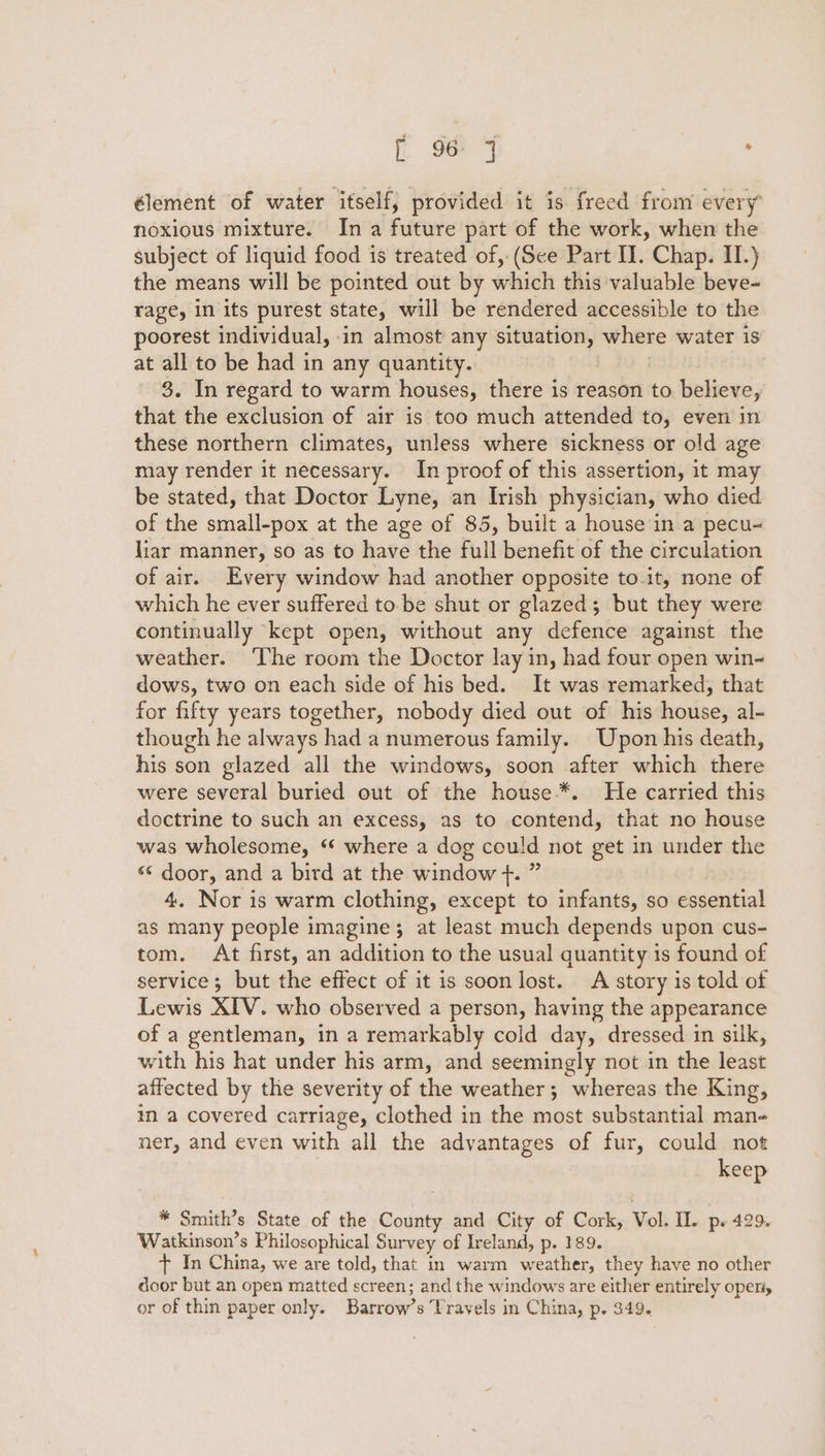 [ 9 J ; élement of water itself, provided it is freed from every noxious mixture. In a future part of the work, when the subject of liquid food is treated of, (See Part II. Chap. II.) the means will be pointed out by which this valuable beve- rage, in its purest state, will be rendered accessible to the poorest individual, in almost any situation, where water is at all to be had in any quantity. 3. In regard to warm houses, there is reason to believe, that the exclusion of air is too much attended to, even in these northern climates, unless where sickness or old age may render it necessary. In proof of this assertion, 1t may be stated, that Doctor Lyne, an Irish physician, who died of the small-pox at the age of 85, built a house in a pecu- liar manner, so as to have the full benefit of the circulation of air. Every window had another opposite to-it, none of which he ever suffered tobe shut or glazed; but they were continually kept open, without any defence against the weather. ‘The room the Doctor lay in, had four open win~ dows, two on each side of his bed. It was remarked, that for fifty years together, nobody died out of his house, al- though he always had a numerous family. Upon his death, his son glazed all the windows, soon after which there were several buried out of the house.*. He carried this doctrine to such an excess, as to contend, that no house was wholesome, ‘‘ where a dog could not get in under the « door, and a bird at the window f. ” 4. Nor is warm clothing, except to infants, so essential as many people imagine; at least much depends upon cus- tom. At first, an addition to the usual quantity is found of service; but the effect of it is soon lost. A story is told of Lewis XIV. who observed a person, having the appearance of a gentleman, in a remarkably cold day, dressed in silk, with his hat under his arm, and seemingly not in the least affected by the severity of the weather; whereas the King, in a covered carriage, clothed in the most substantial man- ner, and even with all the advantages of fur, could not keep * Smith’s State of the County and City of Cork, Vol. IL. Ps 429. Watkinson’s Philosophical Survey of Ireland, p. 189. + In China, we are told, that in warm weather, they have no other door but an open matted screen; and the windows are either entirely operiy or of thin paper only. Barrow’s Travels in China, p. 349.