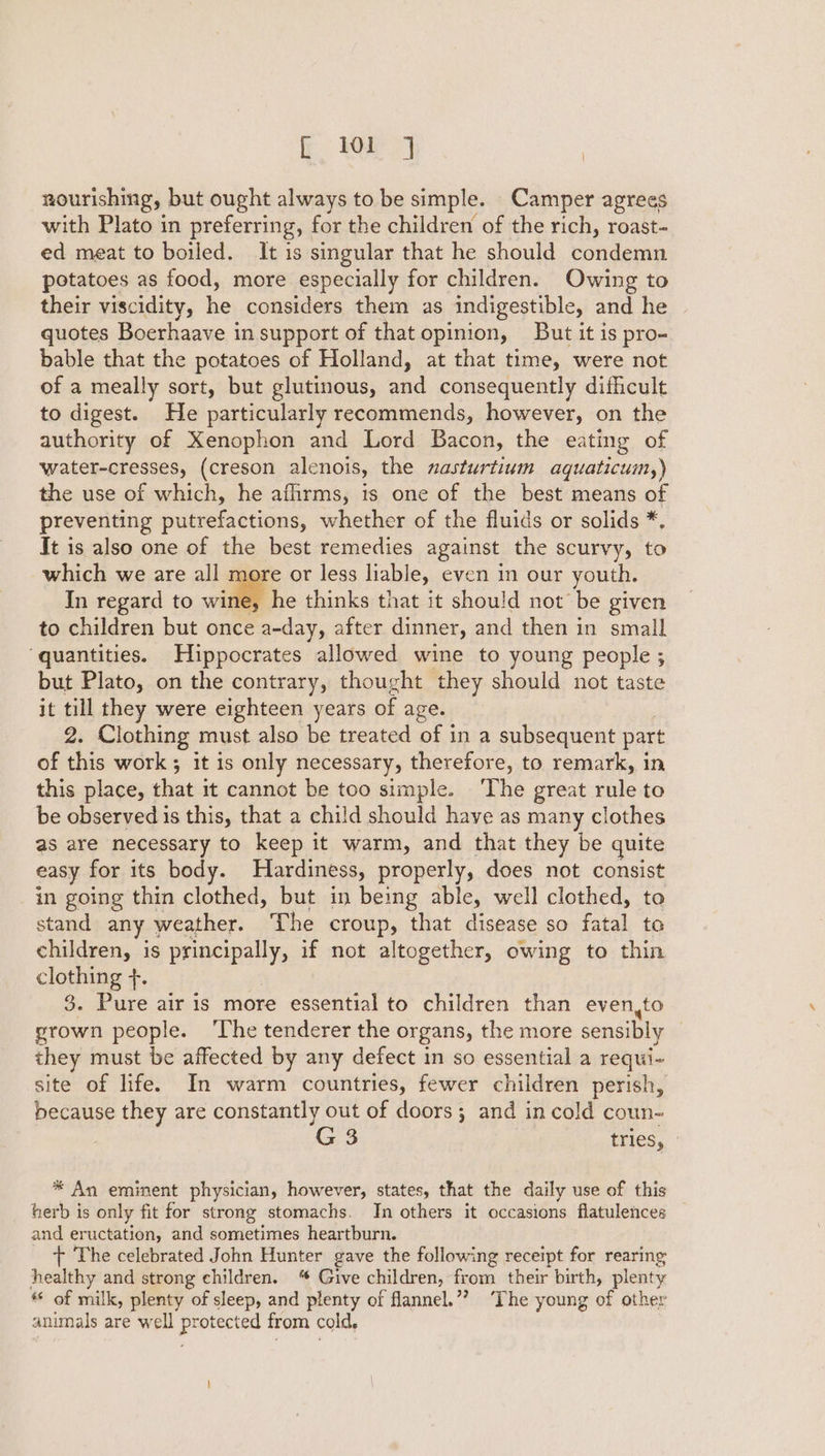 nourishing, but ought always to be simple. Camper agrees with Plato in preferring, for the children of the rich, roast- ed meat to boiled. It is singular that he should See ive potatoes as food, more especially for children. Owing to their viscidity, he considers them as indigestible, and he quotes Boerhaave in support of that opinion, But it is pro- bable that the potatoes of Holland, at that time, were not of a meally sort, but glutinous, and consequently difficult to digest. He particularly recommends, however, on the authority of Xenophon and Lord Bacon, the eating of water-cresses, (creson alenois, the nasturtium aquaticum,) the use of which, he afhrms, is one of the best means of preventing putrefactions, whether of the fluids or solids *. It is also one of the best remedies against the scurvy, to which we are all e or less liable, even in our youth. In regard to il he thinks that it should not be given to children but once a-day, after dinner, and then in small ‘quantities. Hippocrates allowed wine to young people ; but Plato, on the contrary, thought they should not taste it till they were eighteen years of age. 2. Clothing must also be treated of in a subsequent part of this work; it is only necessary, therefore, to remark, in this place, that it cannot be too simple. ‘The great rule to be observed is this, that a child should have as many clothes as are necessary to keep it warm, and that they be quite easy for its body. Hardiness, properly, does not consist in going thin clothed, but in being able, well clothed, to stand any weather. The croup, that disease so fatal to children, is principally, if not altogether, owing to thin clothing f. 3. Pure air 1s more essential to children than even,to grown people. ‘The tenderer the organs, the more sensibly | they must be affected by any defect in so essential a requi- site of life. In warm countries, fewer children perish, because they are constantly out of doors; and in cold coun- G 3 tries, * An eminent physician, however, states, that the daily use of this herb is only fit for strong stomachs. In others it occasions flatulences _ and eructation, and sometimes heartburn. + The celebrated John Hunter gave the following receipt for rearing healthy and strong children. “ Give children, from their birth, plenty « of milk, plenty of sleep, and plenty of flannel.”? ‘The young of other animals are well protected from cold.