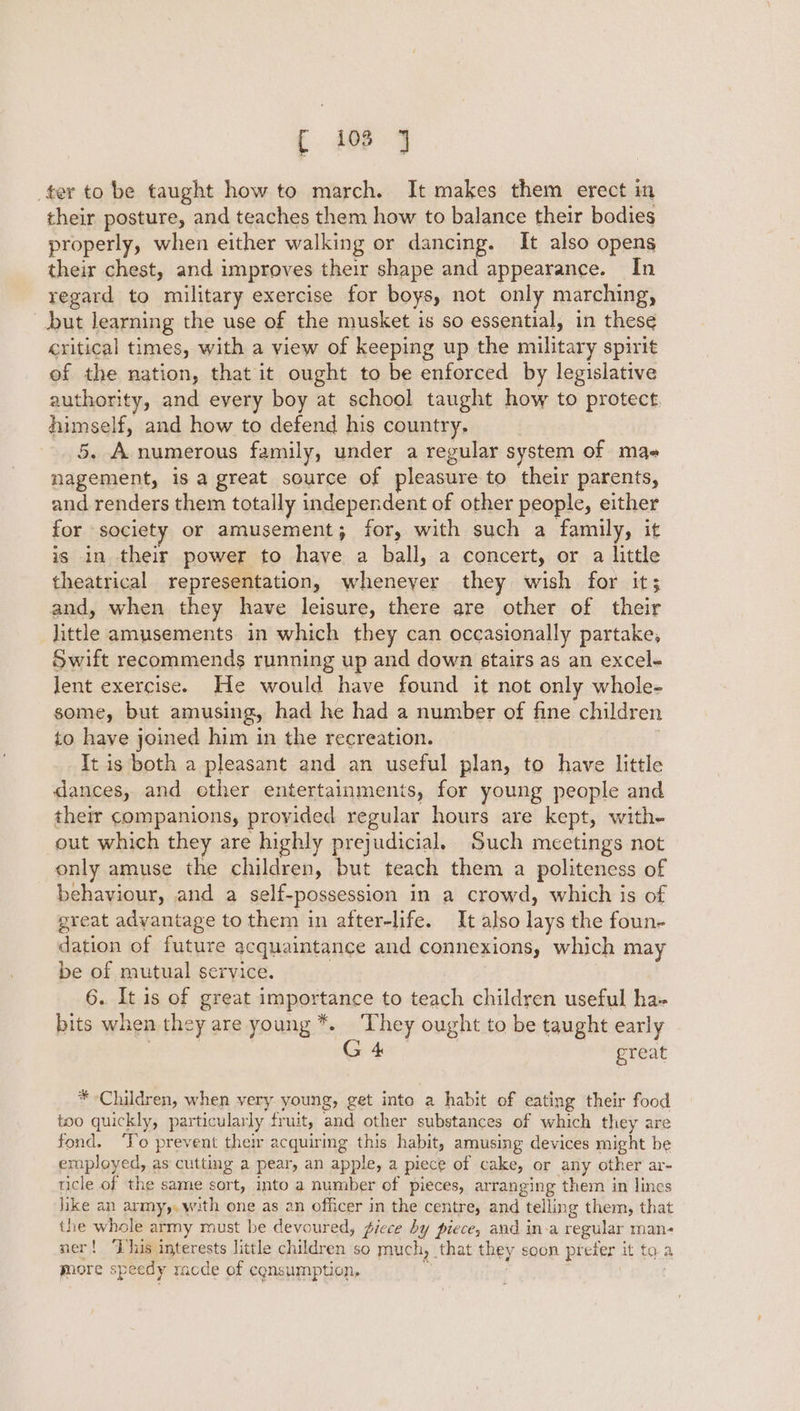 f 108 J ter to be taught how to march. It makes them erect in their posture, and teaches them how to balance their bodies properly, when either walking or dancing. It also opens their chest, and improves their shape and appearance. In regard to military exercise for boys, not only marching, but learning the use of the musket is so essential, in these critical times, with a view of keeping up the military spirit of the nation, that it ought to be enforced by legislative authority, and every boy at school taught how to protect. himself, and how to defend his country. | 5. A numerous family, under a regular system of mae nagement, is a great source of pleasure to their parents, and renders them totally independent of other people, either for society or amusement; for, with such a family, it is in their power to have a ball, a concert, or a little theatrical representation, wheneyer they wish for it; and, when they have leisure, there are other of their little amusements in which they can occasionally partake, Swift recommends running up and down stairs as an excel- lent exercise. He would have found it not only whole- some, but amusing, had he had a number of fine children to have joined him in the recreation. It is both a pleasant and an useful plan, to have little dances, and cther entertainments, for young people and their companions, provided regular hours are kept, with- out which they are highly prejudicial. Such meetings not only amuse the children, but teach them a politencss of behaviour, and a self-possession in a crowd, which is of great advantage to them in after-life. It also lays the foun- dation of future acquaintance and connexions, which may be of mutual service. 6. It is of great importance to teach children useful ha- bits when they are young *. ‘They ought to be taught early : ime great * Children, when very young, get into a habit of eating their food too quickly, particularly fruit, and other substances of which they are fond. ‘To prevent their acquiring this habit, amusing devices might be employed, as cutting a pear, an apple, a piece of cake, or any other ar- ticle of the same sort, into a number of pieces, arranging them in lines hike an army,.w:th one as an officer in the centre, and telling them, that the whole army must be devoured, fiece by piece, and in-a regular man- ner! ‘Tus interests little children so much, that they soon prefer it ta a mnore speedy racde of consumption, ” |