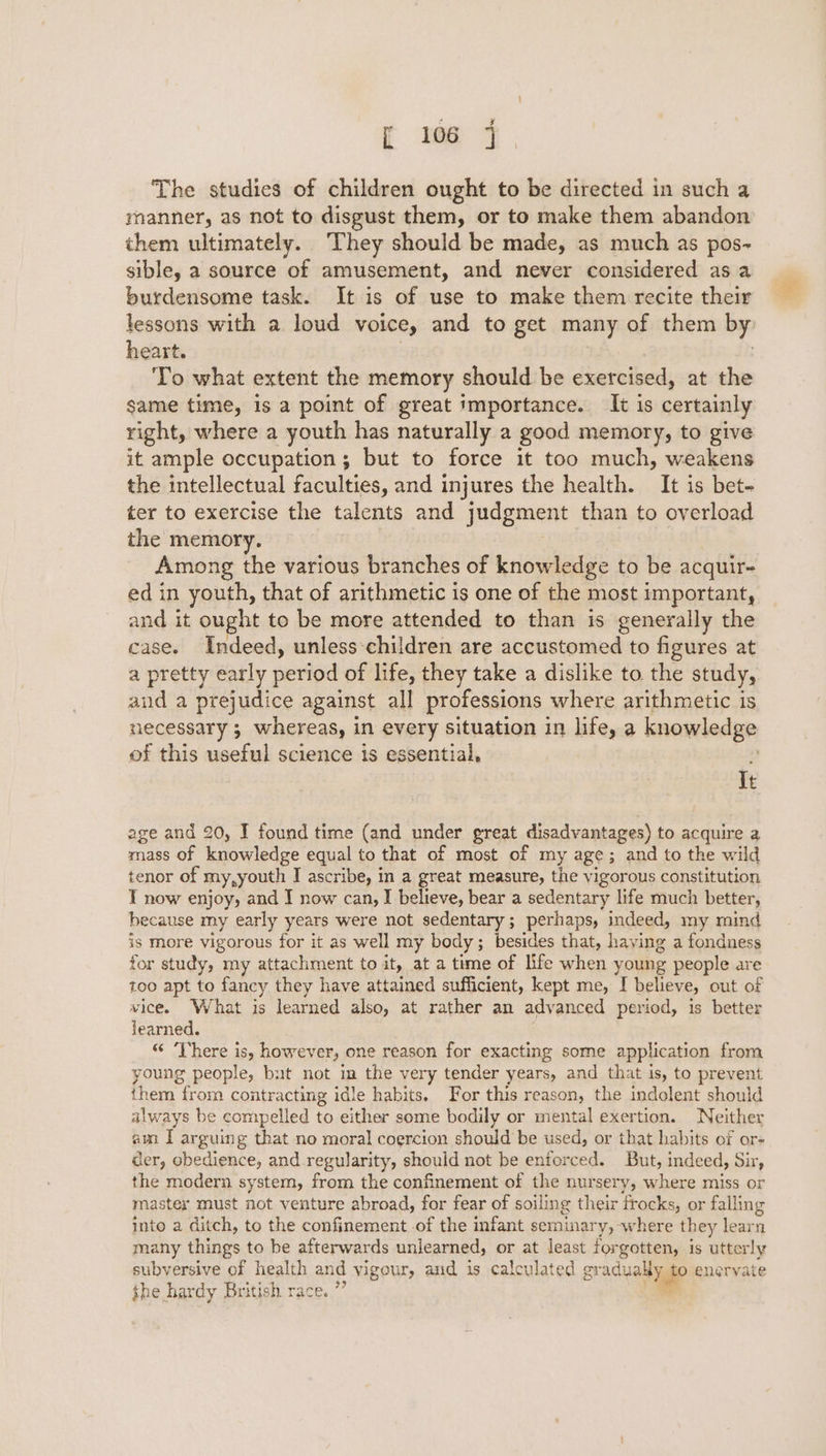 The studies of children ought to be directed in such a manner, as not to disgust them, or to make them abandon them ultimately. They should be made, as much as pos- sible, a source of amusement, and never considered asa burdensome task. It is of use to make them recite their lessons with a loud voice, and to get many of them by: heart. | To what extent the memory should be exercised, at the same time, is a point of great importance. It is certainly right, where a youth has naturally a good memory, to give it ample occupation; but to force it too much, weakens the intellectual faculties, and injures the health. It is bet- ter to exercise the talents and judgment than to overload the memory. Among the various branches of knowledge to be acquir- ed in youth, that of arithmetic is one of the most important, and it ought to be more attended to than is generally the case. Indeed, unless-children are accustomed to figures at a pretty early period of life, they take a dislike to the study, aud a prejudice against all professions where arithmetic is necessary ; whereas, in every situation in life, a knowledge of this useful science is essential, . It age and 20, I found time (and under great disadvantages) to acquire a mass of knowledge equal to that of most of my age; and to the wild tenor of my,youth I ascribe, in a great measure, the vigorous constitution T now enjoy, and I now can, I believe, bear a sedentary life much better, because my early years were not sedentary; perhaps, indeed, my mind is more vigorous for it as well my body; besides that, haying a fondness for study, my attachment to it, at a time of life when young people are too apt to fancy they have attained sufficient, kept me, I believe, out of vice. What is learned also, at rather an advanced period, is better jearned. “ ‘There is, however, one reason for exacting some application from young people, but not im the very tender years, and that is, to prevent them from contracting idle habits. For this reason, the indolent should always be compelled to either some bodily or mental exertion. Neither am I arguing that no moral coercion should be used, or that habits of or- der, obedience, and.regularity, should not be enforced. But, indeed, Sir, the modern system, from the confinement of the nursery, where miss or master must not venture abroad, for fear of soiling their frocks, or falling into a ditch, to the confinement of the infant seminary, where they learn many things to be afterwards unlearned, or at least forgotten, is utterly subversive of health and vigour, and is calculated pradyatyaip eneryate the hardy British race. ”’