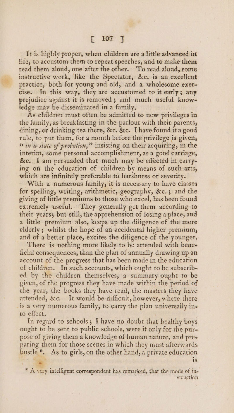 fF WT J It is highly proper, when children are a little advaneed in life, to accustom them to repeat speeches, and to make them read them aloud, one after the other. ‘To read aloud, some instructive work, like the Spectator, &amp;c. is an excellent practice, both for young and old, and a wholesome exer- cise. In this way, they are accustomed to it early; any prejudice against it is removed; and much useful know- ledge may be disseminated in a family. As children must often be admitted to new privileges in the family, as breakfasting in the parlour with their parents, — or drinking tea there, &amp;c. &amp;c. Ihave found it a good rule, to put them, for a month before the privilege is given, “in @ state of probation,” insisting on their acquiring, in the interim, some personal accomplishment, as a good carriage, &amp;c. I am persuaded that much may be effected in carry- ing on the education of children by means of such arts, which are infinitely preferable to harshness or severity. With a numerous family, it is necessary to have classes for spelling, writing, arithmetic, geography, &amp;c.; and the giving of little premiums to those who excel, has been found extremely useful.. They generally get them according to their years; but still, the apprehension of losing a place, and a little premium also, keeps up the diligence of the more elderly ; whilst the hope of an accidental higher premium, and of a better place, excites the diligence of the younger. There is nothing more likely to be attended with bene- ficial consequences, than the plan of annually drawing up an account of the progress that has been made in the education of children. In such accounts, which ought to be subscrib- ed by the children themselves, 2 summary ought to be given, of the progress they have made within the period of the year, the books they have read, the masters they have attended, &amp;c. It would be digecult, however, where there is a very numerous family, to carry the plan universally in- io effect. In regard to schools; 1 have no doubt that healthy boys ought to be sent to public schools, were it only for the pure pose of giving them a knowledge of human nature, and pree paring them for those scenes in which they must afterwards bustle As to girls, on the other hand, a private education ‘- 1§ * A very intelligent correspondent has remarked, that the mode of in- struption