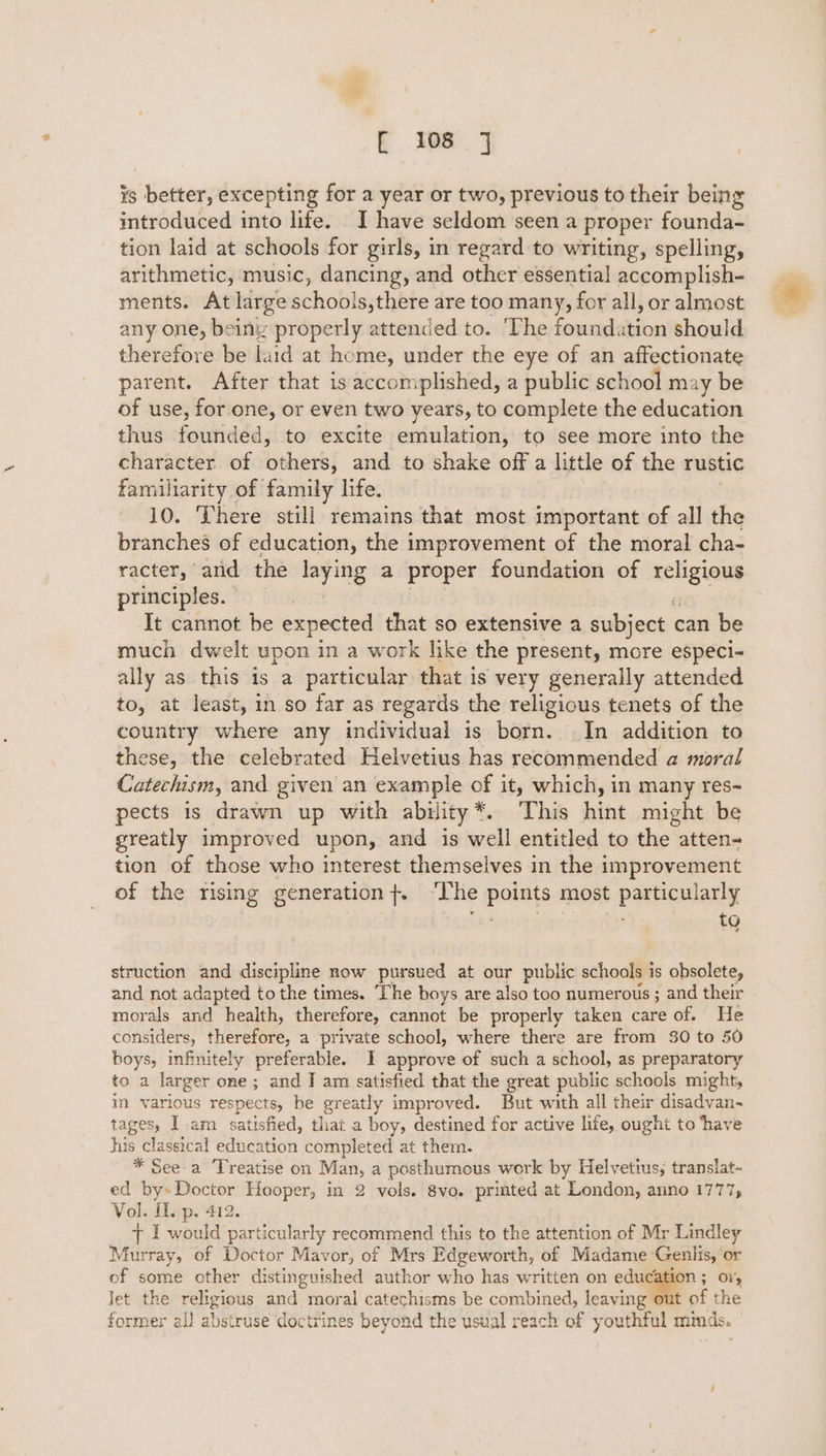 is better, excepting for a year or two, previous to their being introduced into life. I have seldom seen a proper founda- tion laid at schools for girls, in regard to writing, spelling, arithmetic, music, dancing, and other essential accomplish- ments. At large schools,there are too many, for all, or almost any one, being properly attended to. ‘The foundation should therefore be laid at home, under the eye of an affectionate parent. After that is accomplished, a public school may be of use, for one, or even two years, to complete the education thus founded, to excite emulation, to see more into the character of others, and to shake off a little of the rustic familiarity of family life. 10. ‘There still remains that most important of all the branches of education, the improvement of the moral cha- racter, and the laying a proper foundation of religious principles. eit we aepplat fi It cannot be expected that so extensive a subject can be much dwelt upon in a work like the present, more especi- ally as this is a particular that is very generally attended to, at least, in so far as regards the religious tenets of the country where any individual is born. In addition to these, the celebrated Helvetius has recommended a moral Catechism, and given an example of it, which, in many res- pects is drawn up with ability*. This hint might be greatly improved upon, and is well entitled to the atten- tion of those who interest themselves in the improvement of the rising generation}. ‘The points most particularly | ) Ste ti re struction and discipline now pursued at our public schools is obsolete, and not adapted to the times. The boys are also too numerous ; and their morals and health, therefore, cannot be. properly taken care of. He considers, therefore, a private school, where there are from 30 to 50 boys, infinitely preferable. I approve of such a school, as preparatory to a larger one; and J am satisfied that the great public schools might, in various respects, be greatly improved. But with all their disadvan-~ tages, 1 am satisfied, that a boy, destined for active life, ought to ‘have his classical education completed at them. * See-a ‘Treatise on Man, a posthumous work by Helvetius, translat- ed by» Doctor Hooper, in 2 vols. 8vo. printed at London, anno 1777; Vol. il. p. 412. t f would particularly recommend this to the attention of Mr Lindley Murray, of Doctor Mavor, of Mrs Edgeworth, of Madame Genlis, ‘or of some other distinguished author who has written on oc O15 jet the religious and moral catechisms be combined, leaving out of the former all abstruse doctrines beyond the usual reach of youthful mmds.