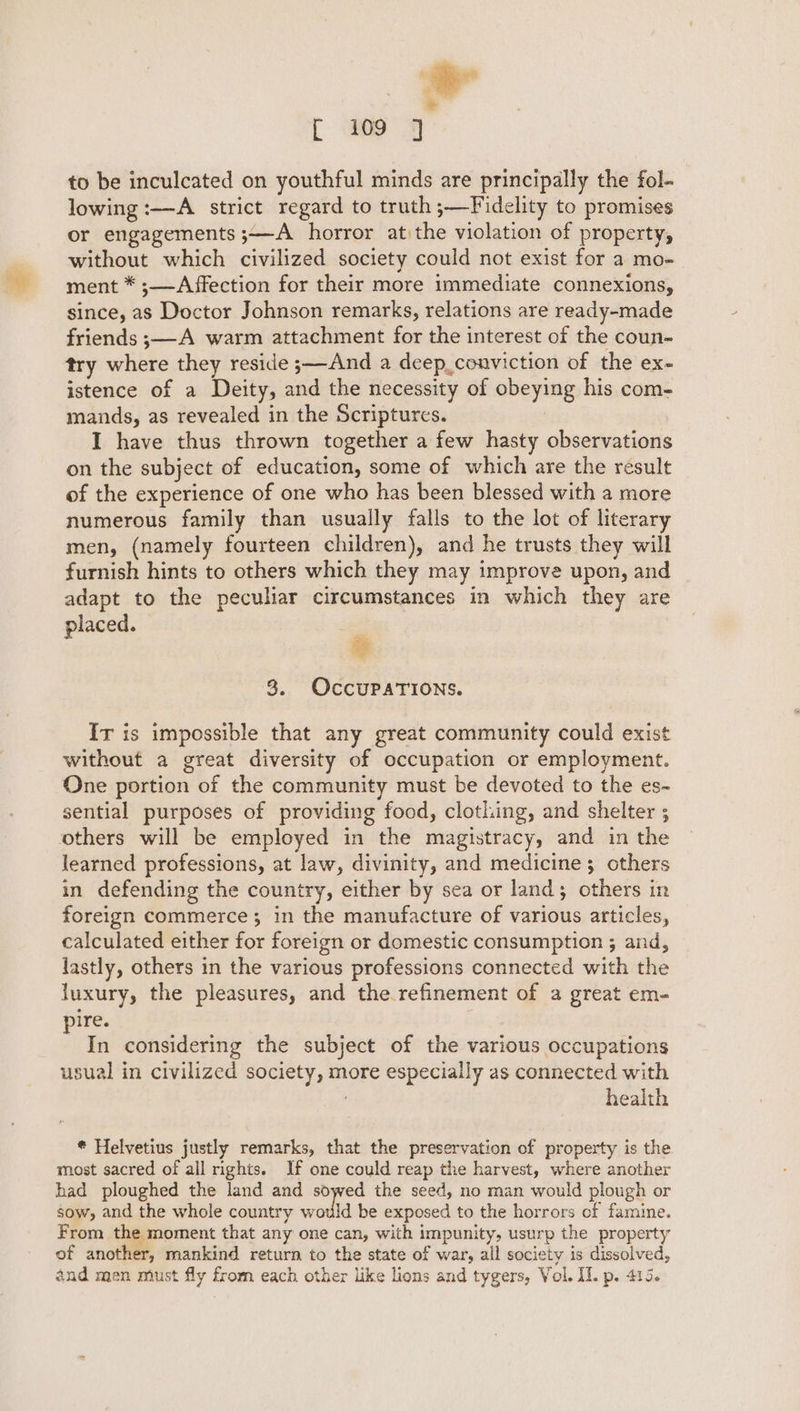 * * fr 109 7 to be inculcated on youthful minds are principally the fol- lowing :—A strict regard to truth ;—Fidelity to promises or engagements ;—A horror atithe violation of property, without which civilized society could not exist for a mo- ment * ;—Affection for their more immediate connexions, since, as Doctor Johnson remarks, relations are ready-made friends ;—-A warm attachment for the interest of the coun- try where they reside ;—And a deep_conviction of the ex- istence of a Deity, and the necessity of obeying his com- mands, as revealed in the Scriptures. | I have thus thrown together a few hasty observations on the subject of education, some of which are the result of the experience of one who has been blessed with a more numerous family than usually falls to the lot of literary men, (namely fourteen children), and he trusts they will furnish hints to others which they may improve upon, and adapt to the peculiar circumstances in which they are placed. | | % 8. OCCUPATIONS. Ir is impossible that any great community could exist without a great diversity of occupation or employment. One portion of the community must be devoted to the es- sential purposes of providing food, clothing, and shelter ; others will be employed in the magistracy, and in the learned professions, at law, divinity, and medicines; others in defending the country, either by sea or land; others in foreign commerce; in the manufacture of various articles, calculated either for foreign or domestic consumption ; and, lastly, others in the various professions connected with the luxury, the pleasures, and the refinement of a great em- pire. In considering the subject of the various occupations usual in civilized society, more especially as connected with health * Helvetius justly remarks, that the preservation of property is the most sacred of all rights. If one could reap the harvest, where another had ploughed the land and sowed the seed, no man would plough or sow, and the whole country would be exposed to the horrors of famine. From the moment that any one can, with impunity, usurp the property of another, mankind return to the state of war, all society is dissolved,