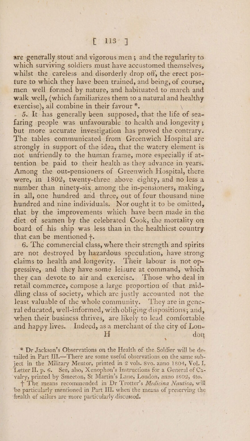 Pr: ae g are generally stout and vigorous men; and the regularity to which surviving soldiers must have accustomed themselves, whilst the careless and disorderly drop off, the erect pos- ture to which they have been trained, and being, of course, men well formed by nature, and habituated to march and walk well, (which familiarizes them toa natural and tee Pea all combine in their favour *. \ . It has generally been supposed, that the life of sea- ene people was unfavourable to health and longevity ; but more accurate investigation has proved the contrary. The tables communicated from Greenwich Hospital are strongly in support of the idea, that the watery element is not unfriendly to the human frame, more especially if at- tention be paid to their health as they advance in years. Among the out-pensioners of Greenwich Hospital, there were, in 1802, twenty-three above eighty, and no less a number than ninety-six among the in-pensioners, making, in all, one hundred and three, out of four thousand nine buitdecd and nine individuals. Nor ought it to be omitted, that by the improvements which have been made in the diet of seamen by the celebrated Cook, the mortality on board of his ship was less than in the healthiest country that can be mentioned +. 6. The commercial class, where their strength and spirits are not destroyed by hazardous speculation, have strong claims to health and longevity. ‘Their labour is not op- pressive, and they have some leisure at command, which they can devote to air and exercise. ‘hose who deal in retail commerce, compose a large proportion of that mid- dling class of society, which are justly accounted not the least valuable of the whole community. ‘They are in gene- ral educated, well-informed, with obliging dispositions; and, when their business thrives, are likely to lead comfortable and happy lives. Indeed, as.a merchant of the city of Lon- Hi don % * Dr Jackson’s Observations on the Health of the, Soldier will be de- tailed in Part I1].—There are some useful observations on the same sub- ject in the Military Mentor, printed i in 2 vols. 8vo. anno 1804, Vol. I. Letter II. p. 6. See, also, Xenophon’s Instructions for a Gdxeral of Ca- ‘valry, printed by Smeeton, St Martin’s Lane, London, anno 1802, 4to. + The means recommended in Dr Trotter’s Medicina Ree will be particularly mentioned in Part III. when the means of preserving the ‘health of sailors are ‘more particularly discussed.