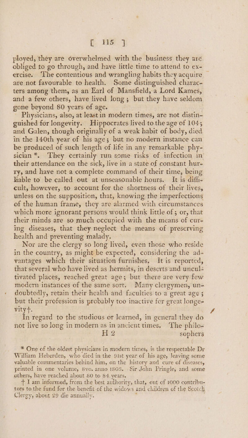 : we ployed, they are overwhelmed with the business they are obliged to go through, and have little time to attend to ex- ercise. ‘The contentious and wrangling habits they acquire | are not favourable to health. Some distinguished charac- ters among them, as an Earl of Mansfield, a Lord Kames, and a few others, have lived long; but they have seldom gone beyond 80 years of age, _ Physicians, also, at least in modern times, are not distin- guished for longevity. Hippocrates lived to the age of 1045 and Galen, though originally of a weak habit of body, died in the 140th year of his age; but no modern instance can be produced of such length of life in any remarkable phy- sician*. ‘They certainly run some risks of infection in’ their attendance on the sick, live in a state of constant hur- ry, and have not a complete command of their time, being liable to be called out at unseasonable hours. It is diffi- cult, however, to account for the shortness of their lives, unless on the supposition, that, knowing the imperfections of the human frame, they are alarmed with circumstances which more ignorant persons would think little of 5 or, that their minds are so much occupied with the means of cur- ing diseases, that they neglect the means of preserving health and preventing malady. Nor are the clergy so long lived, even those who reside in the country, as might be expected, considering the ad- vantages which their situation furnishes, It is reported, that several who have lived as hermits, in deserts and uncul- tivated places, reached great age; but there are very few modern instances of the same sort. Many clergymen, un- doubtedly, retain their health and faculties to a great age 3 but their profession is probably too inactive for great longe- vityt. In regard to the studious or learned, in general they do not live so long in modern as in ancient times. ‘The philo- Ls sophers * One of the oldest physicians in modern times, is the respectable Dr William Heberden, who died in the 91st year of his age, leaving some valuable commentaries behind him, on the history and cure of diseases, printed in one volume, 8vo. anno 1803. Sir John Pringle; and some others, have reached about 80 to 84 years. + I am informed, from the best authority, that, out of 1000 contribu- tors to the fund for re benefit.of the widows and children of the Scotch Clergy, about 29 die annually. ’