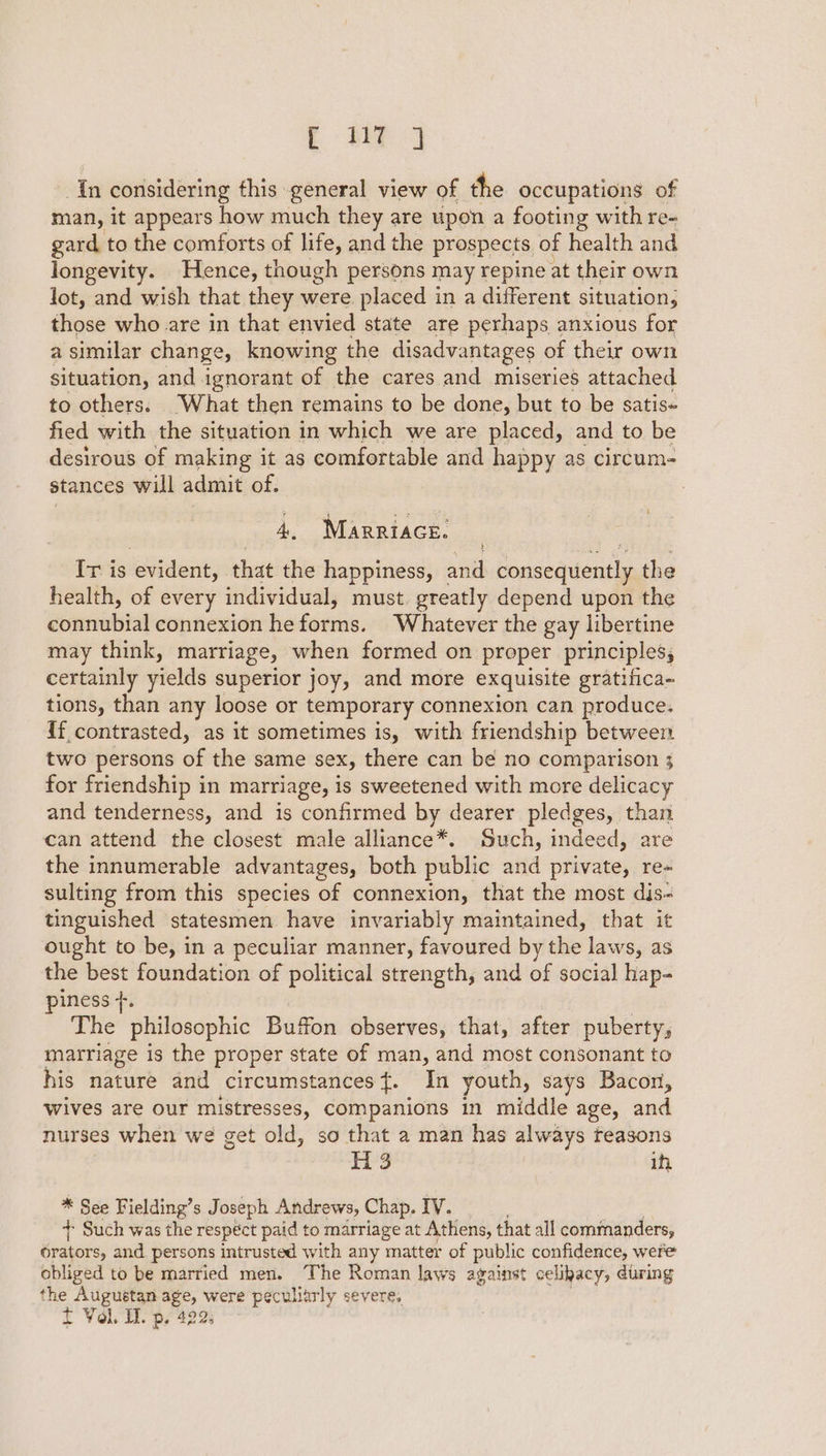 i ae In considering fhis general view of the occupations of man, it appears how much they are upon a footing with re- gard to the comforts of life, and the prospects of health and longevity. Hence, though persons may repine at their own Jot, and wish that they were placed in a different situation, those who are in that envied state are perhaps anxious for a similar change, knowing the disadvantages of their own situation, and ignorant of the cares and miseries attached to others. “What then remains to be done, but to be satis fied with the situation in which we are placed, and to be desirous of making it as comfortable and happy as circum- stances will admit of. 7 4, Marrtace. It is iseident, that the happiness, and Boasegihesitl the health, of every individual, must. greatly depend upon the connubial connexion he forms. Whatever the gay libertine may think, marriage, when formed on proper principles, certainly yields superior joy, and more exquisite gratifica- tions, than any loose or temporary connexion can produce. {f contrasted, as it sometimes is, with friendship between two persons of the same sex, there can be no comparison 3 for friendship in marriage, is sweetened with more delicacy and tenderness, and is confirmed by dearer pledges, than can attend the closest male alliance*. Such, indeed, are the innumerable advantages, both public alta private, re- sulting from this species of connexion, that the most dis- tinguished statesmen have invariably maintained, that it ought to be, in a peculiar manner, favoured by the laws, as the best foundation of political strength, and of social hap- piness +. The philosophic Buffon observes, that, after puberty, marriage is the proper state of man, and most consonant to his nature and circumstances f. In youth, says Bacon, wives are our mistresses, companions in middle age, and nurses when we get old, so that a man has always teasons hig, | ih, * See Fielding’s Joseph Andrews, Chap. IV. + Such was the respéct paid to marriage at Athens, that all commanders, Gravers and persons intrusted with any matter of public confidence, were obliged to be married men. The Roman laws against celibacy, during the Augustan Boas were peculiarly severe, f Vol. I. p, 42