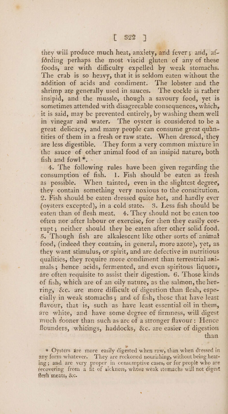 { 922 j they will produce much heat, anxiety, and fever; and, af- férding perhaps the most viscid gluten of any of these foods, are with difficulty expelled by weak stomachs. The crab is so heavy, that it is seldom eaten without the addition of acids and condiment. The lobster and the shrimp are generally used in sauces. ‘The cockle is rather insipid, and the mussle, though a savoury food, yet is sometimes attended with disagreeable consequences, which, it is said, may be prevented entirely, by washing them well in vinegar and water. ‘The oyster is considered to be a great delicacy, and many people can consume great quan- tities of them in a fresh or raw state. When dressed, ‘they are less digestible. They form a very common mixture in the sauce of other animal food of an insipid nature, both fish and fowl*. ° 4. The following rules have been given regarding the consumption of fish. 1. Fish should be eaten as fresh as possible. When tainted, even in the slightest degree, they contain something very noxious to the constitution. 2. Fish should be eaten dressed quite hot, and hardly ever (oysters excepted), in a cold state. 3. Less fish should be eaten than of flesh meat. 4. ‘They should not be eaten too often nor after labour or exercise, for then they easily. cor- rupt; neither should they be eaten after other solid foad. 5. Though fish are alkalescent like other sorts of animak food, (indeed they contain, in general, more azote), yet, as they want stimulus, or spirit, and are defective in nutritious qualities, they require more condiment than terrestrial ant- mals; henee acids, fermented, and even spiritous liquors, are often requisite to assist their digestion. 6. ‘Those kinds of fish, which are of an oily nature, as the salmon, the her- ring, &amp;c. are more difficult of digestion than flesh, espe- cially in weak stomachs; and of fish, those that have least flavour, that is, such as have least essential oil in them, are white, and have some degree of firmness, will digest much gooner than such as are of a stronger flavour: Hence flounders, whitings, haddocks, &amp;c. are easier of digestion | than * Oysters dre more easily digested when raw, than when dressed in atry form whatever. ‘They are reckoned nourishing, without being heat- ing; and are very proper in consumptive cases, or for people who are recovering from a fit of sickness, whose weak stomachs will not digest flesh meats, &amp;c. ;