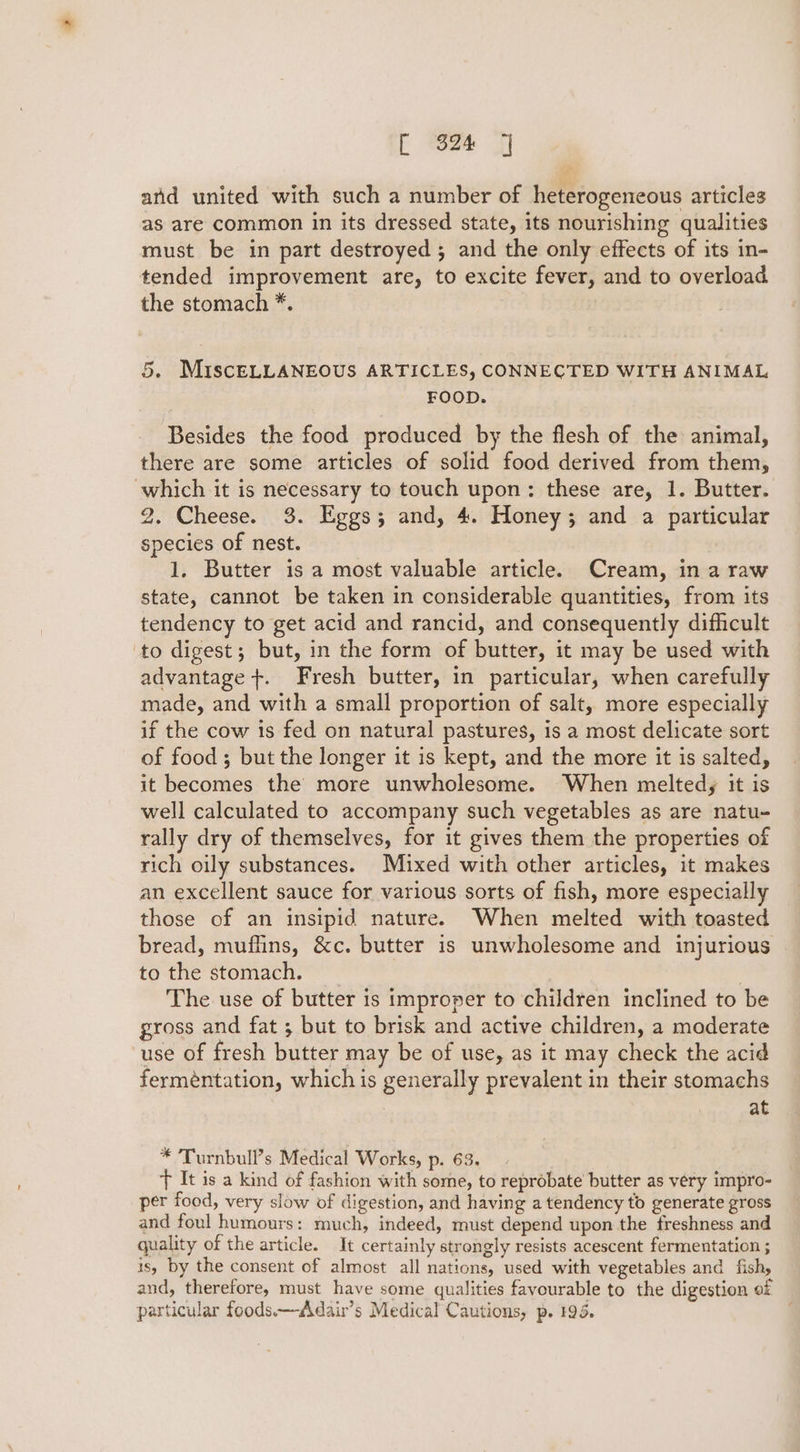 and united with such a number of heterogeneous articles as are common in its dressed state, its nourishing qualities must be in part destroyed; and the only effects of its in- tended improvement are, to excite fever, and to overload the stomach *. 5. MIscELLANEOUS ARTICLES, CONNECTED WITH ANIMAL FOOD. Besides the food produced by the flesh of the animal, there are some articles of solid food derived from them, which it is necessary to touch upon: these are, 1. Butter. 2. Cheese. 3. Eggs; and, 4. Honey; and a particular species of nest. 1. Butter is a most valuable article. Cream, in a raw state, cannot be taken in considerable quantities, from its tendency to get acid and rancid, and consequently difficult to digest; but, in the form of butter, it may be used with advantage +. Fresh butter, in particular, when carefully made, and with a small proportion of salt, more especially if the cow is fed on natural pastures, is a most delicate sort of food ; but the longer it is kept, and the more it is salted, it becomes the more unwholesome. When melted, it is well calculated to accompany such vegetables as are natu- rally dry of themselves, for it gives them the properties of rich oily substances. Mixed with other articles, it makes an excellent sauce for various sorts of fish, more especially those of an insipid nature. When melted with toasted bread, muflins, &amp;c. butter is unwholesome and injurious tofie stomiech, | The use of butter is improper to children inclined to be gross and fat ; but to brisk and active children, a moderate use of fresh butter may be of use, as it may check the acid ferméntation, which is generally prevalent in their stomachs at * Turnbull’s Medical Works, p. 63. ) + It is a kind of fashion with some, to reprobate butter as very impro- per food, very slow of digestion, and having a tendency to generate gross and foul humours: much, indeed, must depend upon the freshness and quality of the article. It certainly strongly resists acescent fermentation ; is, by the consent of almost all nations, used with vegetables and fish, and, therefore, must have some qualities favourable to the digestion of particular foods—Adair’s Medical Cautions, p. 195.