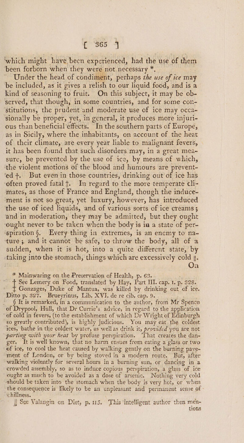 which might have been experienced, had the use of them been forborn when they were not necessary * Under the head of condiment, perhaps ihe use of ice may be included, as it gives a relish to our liquid food, and is a kind of seasoning to fruit. On this subject, it may be ob- served, that though, in some countries, and for some con- ‘stitutions, the prudent and moderate use of ice may occa- sionally be proper, yet, in general, it produces more injuri- ous than beneficial ‘effects. In the southern parts of Europe, as in Sicily, where the inhabitants, on account of the heat of their climate, are every year liable to malignant fevers, it has been found that such disorders may, in a great mea- sure, be prevented by the use of ice, by means of which, the violent motions of the blood and mamiduis are prevent- ‘ed +. But even in those countries, drinking out of ice has ‘often proved fatal+. In regard to the more temperate cli- mates, as those of France and England, though the induce- ment is not so great, yet luxury, however, has introduced the use of iced liquids, and of various sorts of ice creams 3 and in moderation, they may be admitted, but they ought ‘ought never to be taken when the body is im a state of per- ‘epiration §. Every thing in extremes, is an enemy to na- ture ;. and it cannot be safe, to throw the body, all of a sudden, when it is hot, into a quite different state, by taking into the stomach, things which are excessively cold |. ; Oa * Mainwaring on the Preservation of Health, ‘63. Le: Lemery on Food, translated by Hay, Pac Ni. cap. bs p. 328. Gonzages, Duke of Mantua, was killed by drinking out of ice. Ditto p. 327. Brueyrinus, Lib. XVI. de re cib, cap. 9. ’ § It is remarked, in a communication to the author, from Mr Spence of Drypool, Hull, that Dr Currie’s advice, in regard to the application ’ of cold in fevers, (to the establishment of which Dr Wright of Edinburgh £0 greatly contributed), is highly judicious. You may eat the coldest ices, bathe in the coldest water, as well as drink it, provided you are not parting with your heat by profuse perspiration. ‘hat creates the dan- ger. It is well known, that no harm ensues from eating a glass or two of ice, to cool the heat caused by walking gently on the burning pave~ ment of London, or by being stoved in a modern route. But, after walking violently for several hours ina burning sun, or dancing in a crowded assembly, so as to induce copious perspiration, a glass of ice ought as much to be avoided as a dose of arsenic. Nothing very cold should be taken into the stomach when the body is very hot, or when the consequence is likely to be an Pe and permanent sense of - chillness. |} See Valangin on Diet, p. 115, “This intelligent author then men- tions