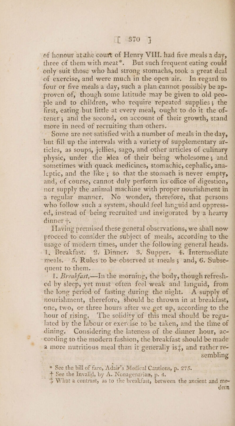 r “870 4 of honour atithe court of Henry VIII. had five meals a day, three of them with meat*. But such frequent eating could only suit those who had strong stomachs, took a great deal of exercise, and were much in the open air. In regard to four or five meals a day, such a plan cannot possibly be ap- proven of, though some latitude may be given to old peo- ple and to children, who require repeated supplies; the first, eating but little at every meal, ought to do it the of- ‘tener ; and the second, on actcant of their growth, stand more in need of recruiting than others. Some are not satisfied with a number of meals in the day, but fill up the intervals with a variety of supplementary ar- ticles, as soups, jellies, sago, and other articles of culinary physic, under the idea of their being wholesome; and sometimes with quack medicines, stomachic, cephalic, ana- Icptic, and the like; so that the stomach is never empty, and, of course, cannot duly perform its office of digestion, nor supply the animal machine with proper nourishment in a regular manner. No wonder, therefore, that persons who follow such a system, should feel languid and oppress- ed, instead of being recruited and invigorated by a hearty dinner +. Having premised these general observations, we shall now proceed to consider the subject of meals, according to the Ti Breakfast: °9: Diane 3. Supper. Ydnxeomeitiate io eee quent to them. f pio —In the morning, the body, though refresh- ed by sleep, yet must ‘often feel weak and languid, from nourishment, therefore, should be thrown in at breakfast, one, two, or three hours after we get up, according to the hour of rising. ‘The solidity of this meal should be regu- lated by the labour or exercise to be taken, and the time of dining. Considering the lateness of the dinner hour, ac- _- cording to the modern fashion, the breakfast should be made 2 more nutritious meal than it generally is}, and rather re- sembling * See the bill of fare, ‘Adair’s Medical Cautions, p. 275. + See the Invalid, by A. Nonagenarian, p. 4. ~ What a contrast, as to the breakfast, between the ancient ‘add mo~ cern