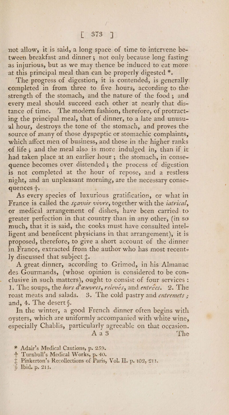 / ansex) not allow, it is said, a long space of time to intervene be- tween breakfast and dinner; not only because long fasting as injurious, but as we may thence be induced to eat more at this principal meal than can be properly digested *. The progress of digestion, it is contended, is generally completed in from three to five hours, according to the: strength of the stomach, and the nature of the food; and every meal should succeed each other at nearly that dis- tance of time. The modern fashion, therefore, of protract- ing the principal meal, that of dinner, to a late and unusu- al hour, destroys the tone of the stomach, and proves the source of many of those dyspeptic or stomachic complaints, which affect men of business, and those in the higher ranks of life; and the meal also is more indulged in, than if it had taken place at an earlier hour ; the stomach, in conse- quence becomes over distended; the process of digestion is not completed at the hour of repose, and a restless night, and an unpleasant morning, are the necessary conse- quences +. | As every species of luxurious gratification, or what in France is called the sgavoir vivre, together with the zatrical, or medical arrangement of dishes, have been carried to greater perfection in that country than in any other, (in so much, that it is said, the cooks must have consulted intel- ligent and beneficent physicians in that arrangement), it is proposed, therefore, to give a short account of the dinner in France, extracted from the author who has most recent- ly discussed that subject {. A great dinner, according to Grimod, in his Almanac des.Gourmands, (whose opinion is considered to be con- clusive in such matters), ought to consist of four services : 1. The soups, the hors @euvres, releves, and entrées. 2. The roast meats and salads. 3. ‘The cold pastry and entremets ; and, 4. ‘The desert §. . In the winter, a good French dinner often begins with oysters, which are uniformly accompanied with white wine, especially Chablis, particularly agreeable on that occasion. Aa 3 ‘The * Adair’s Medical Cautions, p. 259. + ‘Turnbull’s Medical Works, p. 40. { Pinkerton’s Recollections of Paris, Vol. II. p. 102, 211. '§ Ibid. p. 211.