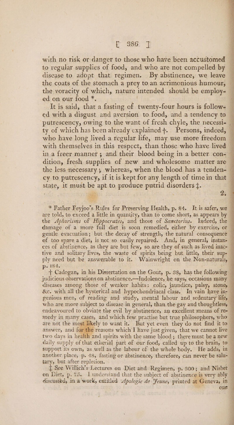 f 986 J with no risk or danger to those who have been accustomed to regular supplies of food, and who are not compelled by disease to adopt that regimen. By abstinence, we leave the coats of the stomach a prey to an acrimonious humour, the voracity of which, nature intended should be employ- -ed on our food *. gf It is said, that a fasting of twenty-four hours is follow- ed with a disgust and aversion to food, and a tendency to putrescency, owing to the want of fresh chyle, the necessi- ty of which has been already explained +. Persons, indeed, who have long lived a regular hfe, may use more freedom state, it must be apt to produce putrid disorders f. Beg ; bs pe i184. are not the mo st answer, and for tary, but after repletion. discussed, im a work, entitled 4pologie de Feune, printed at Geneva, in ae