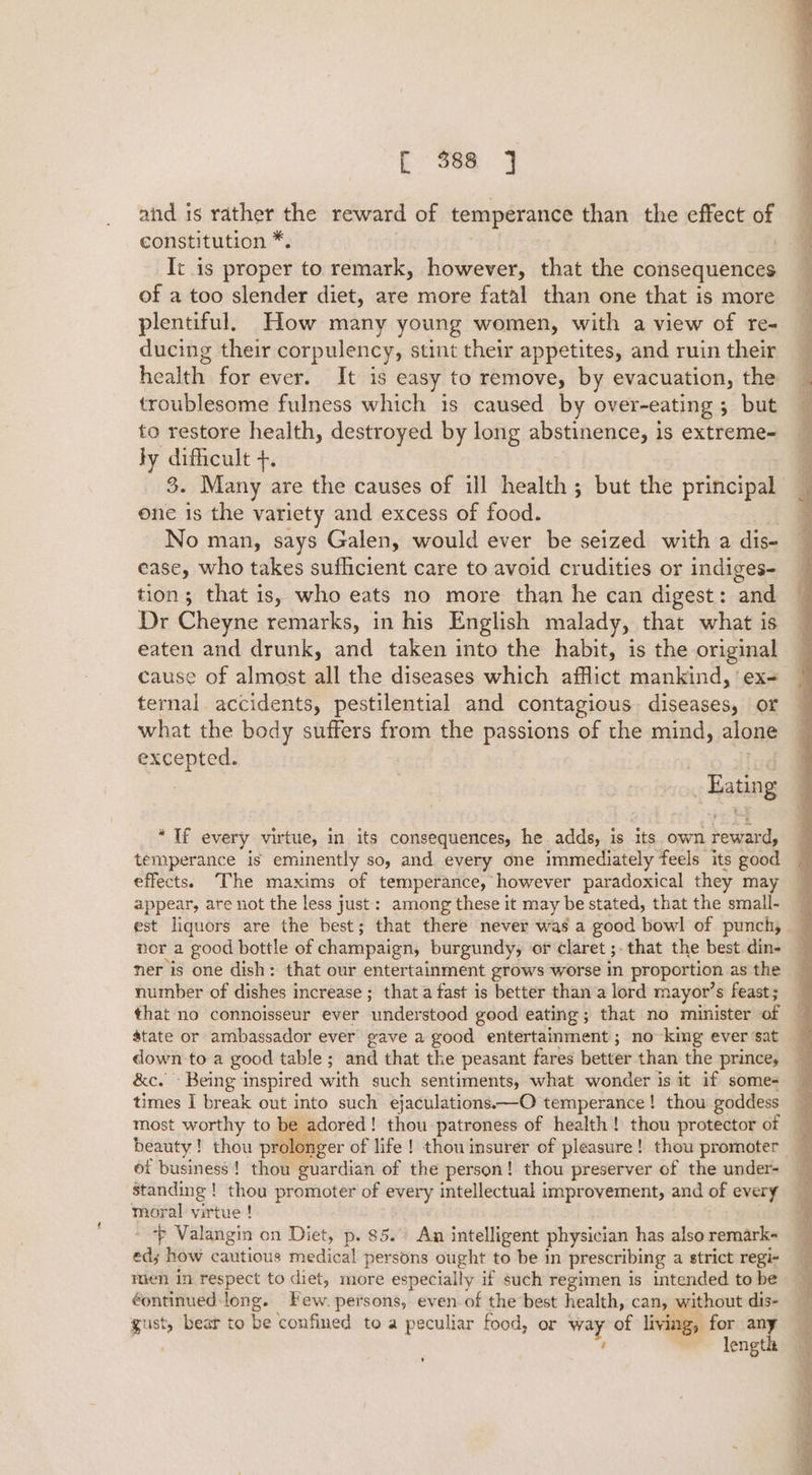 c 36a jj and is rather the reward of temperance than the effect of constitution *. | It is proper to remark, however, that the consequences of a too slender diet, are more fatal than one that is more plentiful. How many young women, with a view of re- ducing their corpulency, stint their appetites, and ruin their health for ever. It is easy to remove, by evacuation, the troublesome fulness which is caused by over-eating 5 ; but to restore health, destroyed by long abstinence, is extreme- ly difficult +. 3. Many are the causes of ill health; but the principal one is the variety and excess of food. No man, says Galen, would ever be seized with a dis- ease, who takes sufficient care to avoid crudities or indiges- tion; that is, who eats no more than he can digest: and Dr Cheyne remarks, in his English malady, that what is eaten and drunk, and taken into the habit, is the original cause of almost all the diseases which afflict mankind, ' ex- ternal accidents, pestilential and contagious diseases, or what the body suffers from the passions of the mind, alone excepted. | Eating * Tf every virtue, in its consequences, he adds, is its own reward, temperance is eminently so, and every one immediately feels its good effects. The maxims of temperance, however paradoxical they may appear, are not the less just: among these it may be stated, that the small- est liquors are the best; that there never was a good bowl of punch, nor a good bottle of champaign, burgundy, or claret ;.that the best din- ner is one dish: that our entertainment grows worse in proportion as the number of dishes increase ; that a fast is better than a lord mayor’s feast; that no connoisseur ever ‘understood good eating; that no minister of state or ambassador ever gave a good entertainment ; no king ever sat down to a good table ; and that the peasant fares better than the prince, &amp;c.' Being inspired with such sentiments, what wonder is it if somes times I break out into such ejaculations.—O temperance! thou goddess ; most worthy to be adored! thou patroness of health! thou protector of G beauty ! thou prolonger of life ! thou insurer of pleasure! thou promoter ot business ! thou guardian of the person! thou preserver of the under- standing ! thou promoter of every intellectual improvement, and of every moral virtue ! Valangin on Diet, p. $5. An intelligent physician has also remark- ed; how cautious medical persons ought to be in prescribing a strict regi- men in respect to diet, more especially if such regimen is intended to be éontinued:-long. Few. persons, even of the best health, can, without dis- gust, bear to be confined to a peculiar food, or a of living, for wo ; lengt ’