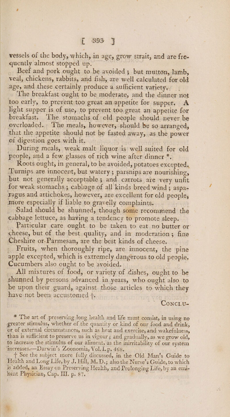 [ 893 vessels of the body, which, in age, grow strait, and are fre- quently almost stopped up. Beef and pork ought to be avoided ; but mutton, lamb, veal, chickens, rabbits, and fish, are well calculated for old age, and these certainly produce a sufficient variety,. The breakfast ought to be moderate, and the dinner not too early, to prevent too great an appetite for supper. A light supper is of use, to prevent too great an appetite for breakfast, ‘The stomachs of old people should. never be overloaded. The meals, however, should be so arranged, that the appetite should not be fasted away, .as the power of digestion goes with it. During meals, weak malt liquor is well suited for old people, and a few glasses of rich wine after dinner *. Roots ought, in general, to be avoided, potatoes excepted. ‘Turnips are innocent, but watery; parsnips are nourishing, but not generally acceptable; and. carrots are very unfit for weak stomachs ; cabbage of all kinds breed wind ; aspa~ ragus and artichokes, however, are excellent for old people, More especially if liable to gravelly complaints. Salad should be shunned, though some recommend the cabbage lettuce, as having a tendency to promote sleep. Particular care ought to be taken to eat no butter or cheese, but of the best quality, and in moderation; fine _ Fruits, when thoroughly ripe, are innocent, the pine apple excepted, which is extremely dangerous to old people. Cucumbers also ought to be avoided. : All mixtures of food, or variety of dishes, ought to be be upon their guard, against those articles to. which they have not been accustomed +. ConcLu- * The art of preserving long health and life must consist, in using no greater stimulus, whether of the quantity or kind of our food and drink, or of external circumstances, such as heat and exercise, and wakefulness, than is sufficient to preserve us in vigour; and gradually, as we grow old, to increase the stimulus of our aliment, as the inirritability of our system increases.—Darwin’s Zoonomia, Vol. I. p. 468. f See the subject more fully discussed, in the Old Man’s Guide to Health and Long Life, by J. Hill, M.D.; also the Nurse’s Guide, to which is added, an Essay on Preserving Health, and Prolonging Life, by an emi- nent Physician, Cap. III. p. 87.