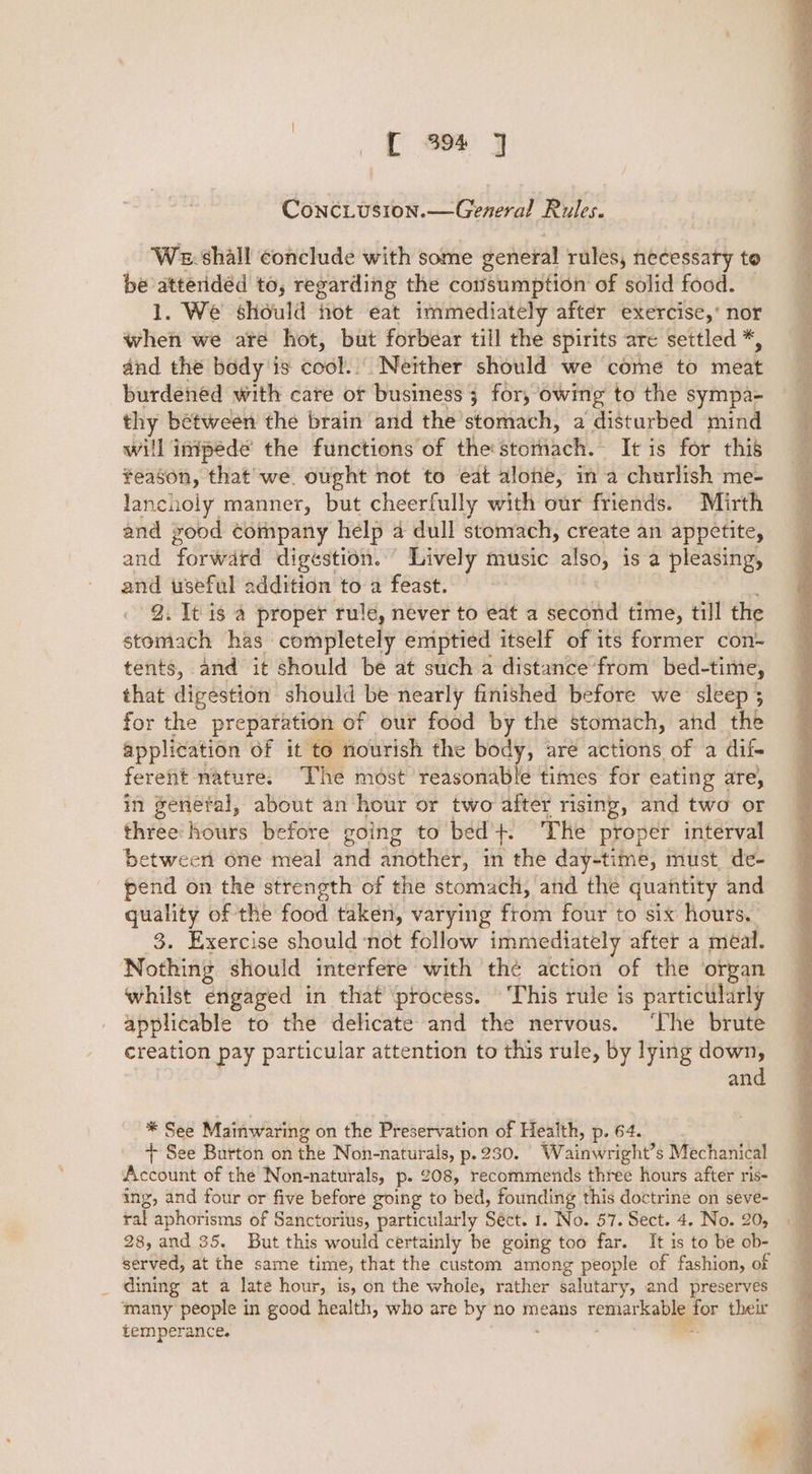 ff em y ConcLusion.—General Rules. We. shall conclude with some general rules, necessary to be atteridéd to, regarding the consumption of solid food. 1. We should not eat immediately after exercise,’ nor when we are hot, but forbear till the spirits are settled *, dnd the body is oooh (Neither should’ Wekéthe’'to meat burdened with care or business 3 for, ’o owing to the sympa- thy between the brain and the’ soatach: a disturbed mind will inipede the functions of the: Btoiach- It is for this feason, that we. ought not to eat alone, in a churlish me- lancuoly manner, but cheerlully with our friends. Mirth and yood company help 4 dull stomach, create an appetite, and ‘forward digestion. Lively music also, is a pleasing, and useful wldidan' to a feast. 9. It is a proper rule, never to eat a second time, till the seen dek has completely emptied itself of its former con- tents, and it should be at such a distance from bed-time, that digestion should be nearly finished before we sleep ; for the preparation of our food by the stomach, and the application of it to nourish the body, aré actions of a dif- ferent nature. The most reasonable times for eating are, in genefal, about an hour or two after rising, and two or thie’ hours before going to bed +. The proper interval between one meal and another, in the day-time, must de- pend on the strength of the stomach, and the quantity and quality of the food taken, varying from four to six hours. 3. Exercise should not follow immediately after a meal. Nothing should interfere with thé action of the organ whilst engaged in that ‘process. ‘This rule is particularly applicable to the delicate and the nervous. ‘The brute creation pay particular attention to this rule, by lying down, and * See Mainwaring on the Preservation of Health, p. 64. + See Burton on the Non-naturals, p.230. | Wainwright’s Mechanical Account of the Non-naturals, p- 208, recommends three hours after ris- ing, and four or five before going to bed, founding this doctrine on seve- ral aphorisms of Sanctorius, particularly Séct. 1. No. 57. Sect. 4. No. 20, 28, and 35. But this would certainly be going too far. It is to be ob- served, at the same time, that the custom among people of fashion, of dining at a late hour, is, on the whole, rather salutary, and preserves many people in good health, who are by no means crate — their temperance.