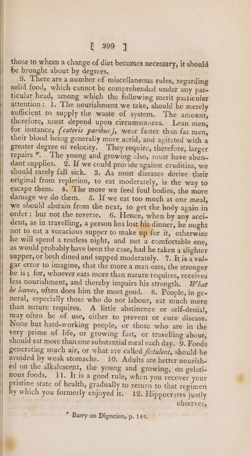 those to whom a change of diet becomes necessary, it should be brought about by degrees. bees 9. There are a number of miscellaneous rules, regarding solid food, which cannot be comprehended under any pare ticular head, among which the following merit paxticular attention: 1. The nourishment we take, should be merely sufficient to supply the waste of system, The amount, therefore, must depend upon circumstances. Lean men, for instance, (ceteris paribus), wear faster than fat men, their blood being generally more acrid, and agitated with a greater degree of velocity. They require, therefore, larger repairs *. The young and growing 2lso, must have abun. dant supplies. 2. If we could provide against crudities, we should rarely fall sick. 3. As most diseases derive their original from repletion, to eat moderately, is the way to escape them. 4. The more we feed foul bodies, the more damage we do them. 5. If we eat too much at one meal, we should abstain from the next, to get the body again in order: but not the reverse. 6. Hence, when by any acci- dent, as in travelling, a person has lost his dinner, he ought not to eat a voracious supper to make up 1p for it, otherwise he will spend a restless night, and not a comfortable one, as would probably have been the case, had he taken a shghter supper, or both dined and supped moderately. 7. Itisa vul- gar error to imagine, that the more a man eats, the stronger he is; for, whoever eats more than nature requires, receives less nourishment, and thereby impairs his strength. What he leaves, often does him the most good. 8. People, in ge- neral, especially those who do not labour, eat much more than nature requires. A little abstinence or self-denial, ‘May often be of use, either to prevent or cure disease. None but hard-working people, or those who are in the very prime of life, or growing fast, or travelling about, should eat more than one substantial meal each day. 9. Foods generating much air, or what are called fictulents should. be avoided by weak stomachs. 10. Adults are better nourish- ed on the alkalescent, the young and growing, on gelati- nous foods, 11. It is a good rule, when you recover your pristine state of health, gradually to return to that regimen by which you formerly enjoyed it. 12. Hippocrates justly ae. . | : observes,  Barry on Digestion, p. 144, %