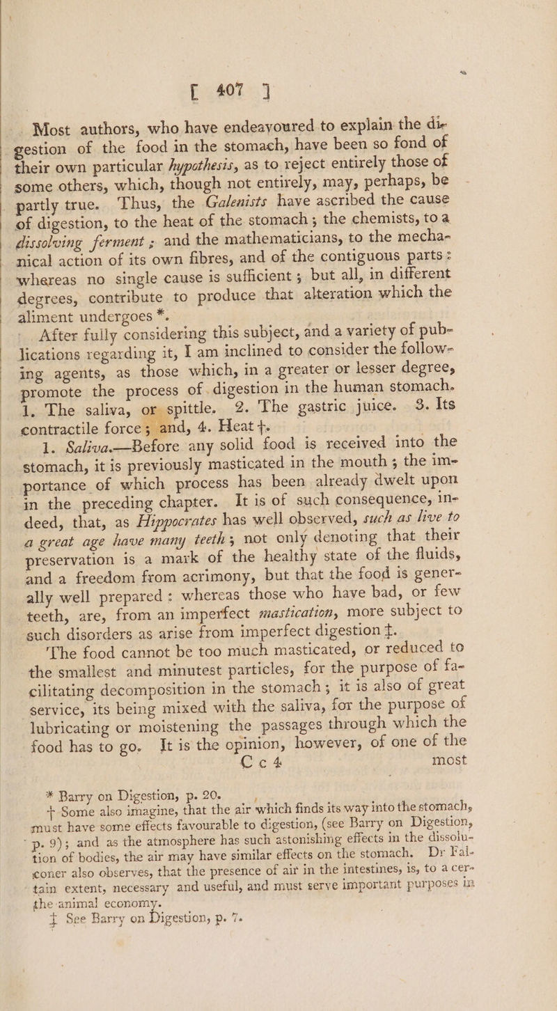 ; Most authors, who have endeayoured to explain the die gestion of the food in the stomach, have been so fond of their own particular Aypothesis, as to reject entirely those of some others, which, though not entirely, may, perhaps, be partly true. Thus, the Galenists have ascribed the cause of digestion, to the heat of the stomach ; the chemists, toa dissolving ferment ; and the mathematicians, to the mecha- nical action of its own fibres, and of the contiguous parts: whereas no single cause is sufficient ; but all, in different degrees, contribute to produce that alteration which the aliment undergoes *. After fully considering this subject, and a variety of pub- lications regarding it, I am inclined to consider the follow- ing agents, as those which, in a greater or lesser degree, promote the process of. digestion in the human stomach. 1. The saliva, yr spittle. 2. The gastric juice. 3. Its contractile force; and, 4. Heat}. 1. Saliva.—Before any solid food is received into the stomach, it is previously masticated in the mouth ; the im- in the preceding chapter. It is of such consequence, in- deed, that, as Hippocrates has well observed, such as live to a great age have many teeth; not only denoting that their preservation is a mark of the healthy state of the fluids, and a freedom from acrimony, but that the food is gener ally well prepared : whereas those who have bad, or few teeth, are, from an imperfect mastication, more subject to ‘guch disorders as arise from imperfect digestion f. The food cannot be too much masticated, or reduced to the smallest and minutest particles, for the purpose of fa~ cilitating decomposition in the stomach; it is also of great -gervice, its being mixed with the saliva, for the purpose of lubricating or moistening the passages through which the food has to go. It is the opinion, however, of one of the Cct most * Barry on Digestion, p. 20. ; + Some also imagine, that the air which finds its way into the stomach, must have some effects favourable to digestion, (see Barry on Digestion, “p. 9); and as the atmosphere has such astonishing effects in the dissolu- tion of bodies, the air may have similar effects on the stomach. Dr Fal- coner also observes, that the presence of air in the intestines, is, to a cer- tain extent, necessary and useful, and must serve important purposes in the animal economy. t See Barry on Diesen, p. 7. a)