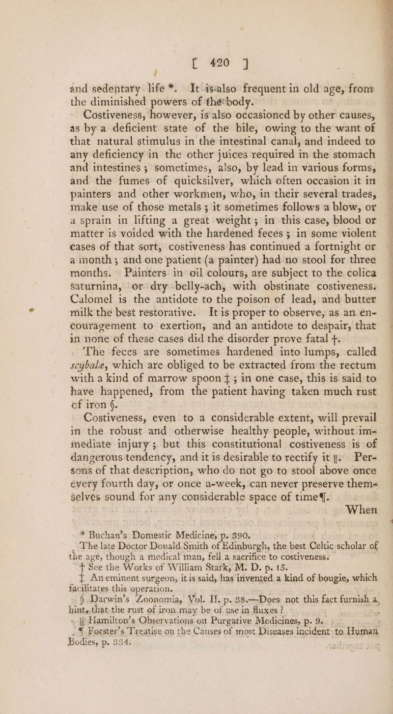 and sedentary life *. It isalso frequent in old age, frony the diminished powers of ‘thébody. Costiveness, however, is'also occasioned by other causes, as by a deficient state of the bile, owing to the want of that natural stimulus in the intestinal canal, and indeed to any deficiency in the other juices required in the stomach and intestines ; sometimes, also, by lead in various forms, and the fumes of quicksilver, which often occasion it in painters and other workmen, who, in their several trades, make use of those metals ; it sometimes follows a blow, or a sprain in lifting a great weight; in this case, blood or matter is voided with the hardened feces ; in some violent cases of that sort, costiveness has continued a fortnight or a month ; and one patient (a painter) had no stool for three months. Painters in oil colours, are subject to the colica gaturnina, or dry belly-ach, with obstinate costiveness. Calomel is the antidote to the poison of lead, and butter milk the best restorative. It is proper to observe, as an en- couragement to exertion, and an antidote to despair, that m none of these cases did the disorder prove fatal +. The feces are sometimes hardened into lumps, called scybale, which are obliged to be extracted from the rectum with a kind of marrow spoon f{ ; in one case, this is said to have happened, from the patient having taken much rust of iron §. , Costiveness, even to a considerable extent, will prevail in the robust and otherwise healthy people, without im- mediate injury; but this constitutional costiveness is of dangerous tendency, and it is desirable to rectify it |. Per- sons of that description, who do not go to stool above once every fourth day, or once a-week, can never preserve them&lt; Selves sound for any considerable space of time. When * Buchan’s Domestic Medicine, p..390. The late Doctor Donald Smith of Edinburgh, the best Celtic scholar of the agé, though a medical man, fell a sacrifice to costiveness. “+ See the Works of William Stark, M. D. p. 15. { Aneminent surgeon, itis said, has invented a kind of bougie, which facilitates this operation. §.Darwin’s Zoonomia, Vol. It, p. 38.—Does not this fact furnish. a veh that.the rust of iron may be of use in fluxes ? ~ }-Hamilton’s Observations on Purgative Medicines, p. 9. ' {| Forster’s Treatise on the Causes of most Diseases incident to Human Bodies, p. 334. )