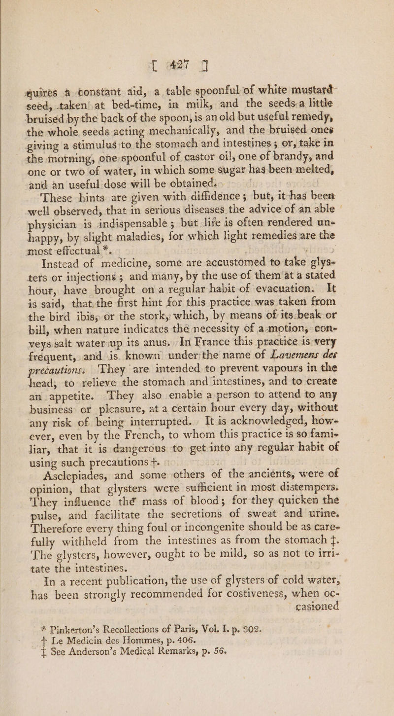 quires a constant aid, a table spoonful of white mustard seed, taken!.at bed-time, in milk, and the seeds-a little bruised by the back of the spoon, is an old but useful remedy, the whole seeds acting mechanically, and the bruised ones giving a stimulus to the stomach and intestines 5 or, take in the morning, one spoonful of castor oil, one of brandy, and one ar two of water, in which some sugar has.been melted, and an useful dose will be obtained. | | These hints are given with diffidence; but, it-has been well observed, that in serious diseases the advice of an able physician is indispensable ; but life is often rendered un- happy, by slight maladies, for which hight remedies are the most effectual *. : pins Instead of medicine, some are accustomed to take glys- ters or injections ; and many, by the use of them at a stated hour, have brought on a regular habit of evacuation. It is said, that.the first hint for this practice was taken from the bird ibis; or the stork, which, by means of its. beak or bill, when nature indicates the necessity of a motion, con- veys salt wateriup its anus. In France this practice is very fréquent, and is. known underthe name of Lavemens des precautions: They are intended to prevent vapours in the head; to relieve the stomach and intestines, and to create an appetite. ‘They also enable a person to attend to any business: or pleasure, at a certain hour every day, without any risk of being interrupted. It is acknowledged, how- ever, even by the French, to whom this practice is so fami- liar, that it is dangerous to get into any regular habit of using such precautions }. « % | | Asclepiades, and some others of the ancients, were of opinion, that glysters were sufficient in most distempers. They influence thé mass of blood; for they quicken the pulse, and facilitate the secretions of sweat and urine. Therefore every thing foul or incongenite should be as care- fully withheld from the intestines as from the stomach f. The glysters, however, ought to be mild, so as not to irri- | tate the intestines. | In a recent publication, the use of glysters of cold water, has been strongly recommended for costiveness, when oc- | castoned * Pinkerton’s Recollections of Paris, Vol, I. p. 202. + Le Medicin des Hommes, p. 406. t See Anderson’s Medical Remarks, p. 56.