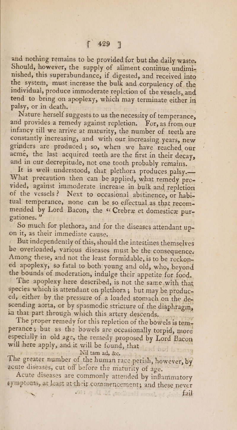 and nothing remains to be provided for but the daily waste. Should, however, the supply of aliment continue. undimi- — nished, this superabundance, if digested, and received into the system, must increase the bulk and .corpulency of the individual, produce immoderate repletion of the vessels, and tend to bring on apoplexy, which may terminate either in palsy, or in death. | : Nature herself suggests to us the necessity of temperance, and provides a remedy against repletion. For, as from our infancy till we arrive at maturity, the number of teeth are constantly increasing, and with our increasing years, new grinders are produced; so, when we have reached our acme, the last acquired teeth are the first in their decay, and in our decrepitude, not one tooth probably remains. It is well understood, that plethora produces palsy.— What precaution then can be applied, what remedy pro= | vided, against immoderate increase in bulk and repletion of the vessels? Next to occasional abstinence, or habi- tual temperance, none can be so effectual.as that recom- mended by Lord Bacon, the « Crebre et domestice pur- gationes. ” i AG hug cation So much for plethora, and for the diseases attendant up- on it, as their immediate cause. | . But independently of this, should the intestines themselves be overloaded, various diseases must be the consequence. Among these, and not the least formidable, is to be reckon- ed apoplexy, so fatal to both young and old, who, beyond the bounds of moderation, indulge their appetite for food. The apoplexy here described, is not the same,with that species which is attendant on plethora; but may be produc- ed, either by the pressure of a loaded stomach on the de- scending aorta, or by spasmodic stricture of the diaphragm, 12 that part through which this artery descends, .. a ‘The proper remedy for this repletion of the bowels is tem- perance; but as the bowels are eccasionally torpid, more especially in old age, the remedy proposed by Lord Bacon will here apply, and it will be found, that Pea. Op Rae itey Gj Nil tam ad, &amp;e. ... sau ’ The greater number of the human race perish, however, by acute diseases, cut off before the maturity of age, i Acute diseases are commonly attended by inflammatory symptoms, at least at their. commencement; and these be | to! ail