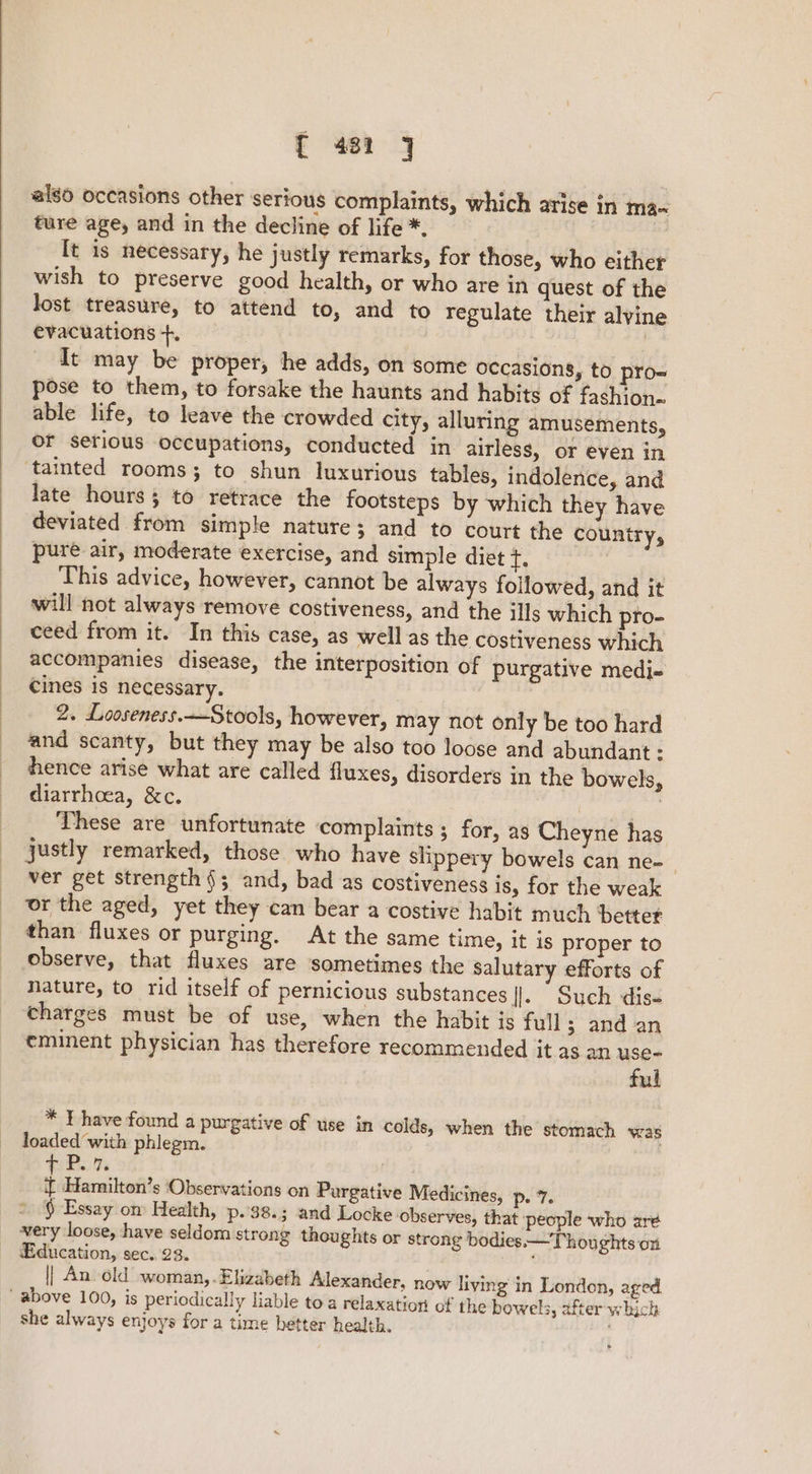 { 481 ] also occasions other serious complaints, which arise in ma- ture age, and in the decline of life *, . [t is necessary, he justly remarks, for those, who either wish to preserve good health, or who are in quest of the lost treasure, to attend to, and to regulate their alvine evacuations +. It may be proper, he adds, on some occasions, to pro= pose to them, to forsake the haunts and habits of fashion. able life, to leave the crowded city, alluring amusements, of serious occupations, conducted in airless, or even in tainted rooms; to shun luxurious tables, indolence, and late hours; to retrace the footsteps by which they have deviated from simple nature; and to court the country, pure air, moderate exercise, and simple diet +. This advice, however, cannot be always followed, and it will not always remove costiveness, and the ills which pro- ceed from it. In this case, as well as the costiveness which accompanies disease, the interposition of purgative medi- cines is necessary. 2. Looseness.—Stools, however, may not only be too hard and scanty, but they may be also too loose and abundant : hence arise what are called fluxes, disorders in the bowels, diarrhoea, &amp;c. | He These are unfortunate complaints ; for, as Cheyne has justly remarked, those who have slippery bowels can ne-_ ver get strength §; and, bad as costiveness is, for the weak or the aged, yet they can bear a costive habit much better than fluxes or purging. At the same time, it is proper to observe, that fluxes are sometimes the salutary efforts of nature, to rid itself of pernicious substances |. Such dis- charges must be of use, when the habit is full 3 and an eminent physician has therefore recommended jt as an ae? ul * Y have found a purgative of use in colds, when the stomach was loaded with phlegm. Pi. Fe if Hamilton’s ‘Observations on Purgative Medicines, p. 7. * 9 Essay om Health, p.'38.; and Locke ‘observes, that people who ar¢ very loose, have seldom strong thoughts or strong bodies: —Thoughts on Education, sec. 23. || An old woman,.Elizabeth Alexander, now living in London, aged. above 100, is periodically liable toa relaxation of the bowels, after which she always enjoys for a time better health.