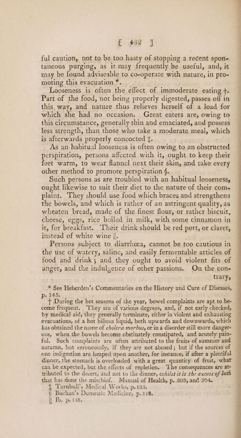 ful caution, not to be too hasty of stopping a recent spon taneous purging, as it may frequently be useful, and, it may. be found adviseable to co-operate with nature, in pro- moting this evacuation * Looseness is often the effect of immoderate eating +. Part of the food, not being properly digested, passes off in this way, and nature thus relieves herself of a load for which: she had no occasion. Great eaters are, owing to this circumstance, generally thin and emaciated, and possess less strength, than those who take a moderate meal, which is afterwards properly concocted f, As an habitual looseness is often owing t to an a placa perspiration, persons affected with it, ought to keep their feet warm, to wear flannel next their skin, and take every other method to promote perspiration §. ought likewise to suit their diet to the nature of their com- plaint. They should use food which braces and strengthens the bowels, and which is rather of an astringent quality, as wheaten bread, made of the finest flour, or rather biscuit, cheese, eggs, rice boiled in milk, with some cinnamon in it, for breakfast. Their drink hand be red port, or caret instead of white wine |}. Persons subject to diarrhoea, cannot be too cautious in the use of watery, saline, and easily fermentable articles of food and drink; and they ought to avoid violent fits of trarys * See Heberden’s Commentaries on the History and Cure of Diseases, 145: 4 + During the hot seasons of the year, bowel complaints are apt to be- come frequent. ‘They are of various degrees, and, if not early checked, by medical aid, they generally terminate, either in violent and exhausting evacuations, of a hot bilious liquid, both upwards and downwards, which has obtained the name of cholera morbus, or ina disorder still more danger- ous, when the bowels become obstinately constipated, and acutely pain- ful. Such complaints are often attributed to the fruits of summer and autumn, but erroneously, if they are not abused; but if the sources of one indigestion are heaped upon another, for instance, if after a plentiful dinner, the stomach is overloaded with a great quantity of fruit, what can be expected, but the effects of repletion. ‘The consequences are at- tributed to the desert, and not to the dinner, whilst it is the excess of both that has done the mischief. Manual of Health, p..303, and 304, { Turnbull’s Medical Works, p.133. § Buchan’s Domestic Medicine, p. 118. |} Th. p. 118. a ee eT a ee rae,