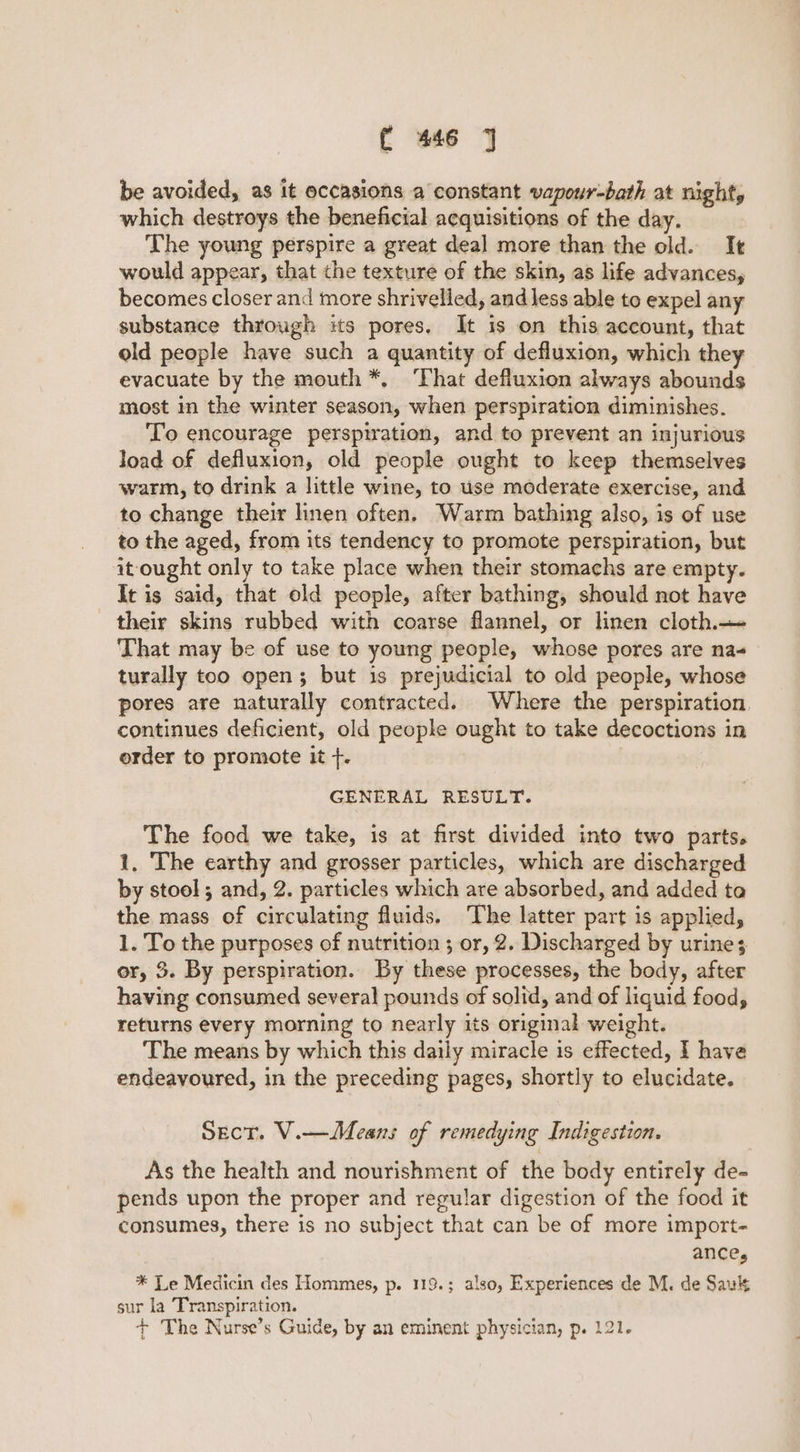 be avoided, as it occasions a constant vapour-bath at night, which destroys the beneficial acquisitions of the day. The young perspire a great deal more than the old. It would appear, that the texture of the skin, as life advances, becomes closer and more shrivelled, and less able to expel any substance through its pores. It is on this account, that old people have such a quantity of defluxion, which they evacuate by the mouth *, ‘That defluxion always abounds most in the winter season, when perspiration diminishes. To encourage perspiration, and to prevent an injurious load of defluxion, old people ought to keep themselves warm, to drink a little wine, to use moderate exercise, and to change their linen often. Warm bathing also, is of use to the aged, from its tendency to promote perspiration, but it ought only to take place when their stomachs are empty. It is said, that old people, after bathing, should not have their skins rubbed with coarse flannel, or linen cloth. That may be of use to young people, whose pores are na- turally too open; but 1s prejudicial to old people, whose pores are naturally contracted. Where the perspiration continues deficient, old people ought to take decoctions in order to promote it +. GENERAL RESULT. The food we take, is at first divided into two parts. 1, The earthy and grosser particles, which are discharged by stool; and, 2. particles which are absorbed, and added ta the mass of circulating fluids. The latter part is applied, 1. To the purposes of nutrition ; or, 2. Discharged by urine; or, 3. By perspiration. By these processes, the body, after having consumed several pounds of solid, and of liquid food, returns every morning to nearly its original weight. The means by which this daily miracle is effected, I have endeavoured, in the preceding pages, shortly to elucidate. Sect. V.— Means of remedying Indigestion. As the health and nourishment of the body entirely de- pends upon the proper and regular digestion of the food it consumes, there is no subject that can be of more import- ance, * Le Medicin des Hommes, p. 119.; also, Experiences de M. de Sau sur la Transpiration. + The Nurse’s Guide, by an eminent physician, p. 121.